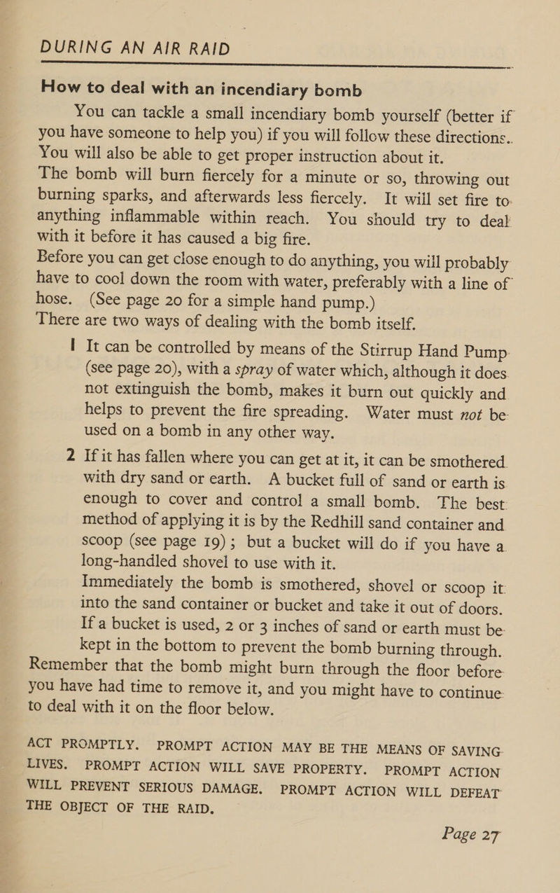 How to deal with an incendiary bomb You can tackle a small incendiary bomb yourself (better if you have someone to help you) if you will follow these directions.. You will also be able to get proper instruction about it. The bomb will burn fiercely for a minute or so, throwing out burning sparks, and afterwards less fiercely. It will set fire to: anything inflammable within reach. You should try to deal with it before it has caused a big fire. Before you can get close enough to do anything, you will probably have to cool down the room with water, preferably with a line of hose. (See page 20 for a simple hand pump.) There are two ways of dealing with the bomb itself. I It can be controlled by means of the Stirrup Hand Pump. (see page 20), with a spray of water which, although it does. not extinguish the bomb, makes it burn out quickly and. helps to prevent the fire spreading. Water must not be used on a bomb in any other way. 2 If it has fallen where you can get at it, it can be smothered with dry sand or earth. A bucket full of sand or earth is enough to cover and control a small bomb. The best- method of applying it is by the Redhill sand container and scoop (see page 19); but a bucket will do if you have a. long-handled shovel to use with it. Immediately the bomb is smothered, shovel or Scoop it: into the sand container or bucket and take it out of doors. If a bucket is used, 2 or 3 inches of sand or earth must be kept in the bottom to prevent the bomb burning through. Remember that the bomb might burn through the floor before you have had time to remove it, and you might have to continue. to deal with it on the floor below. ACT PROMPTLY. PROMPT ACTION MAY BE THE MEANS OF SAVING LIVES. PROMPT ACTION WILL SAVE PROPERTY. PROMPT ACTION WILL PREVENT SERIOUS DAMAGE. PROMPT ACTION WILL DEFEAT THE OBJECT OF THE RAID.
