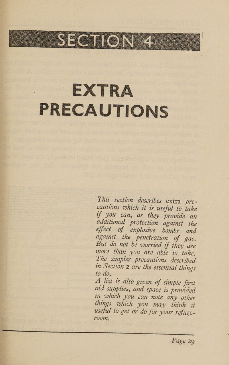  This section describes extra pre- cautions which it is useful to take if you can, as they provide an additional protection against the effect of explosive bombs and against the penetration of gas. But do not be worried if they are more than you are able to take. The simpler precautions described in Section 2 are the essential things to do. A list is also given of simple first aid supplies, and space is provided in which you can note any other things which you may think it useful to get or do for your refuge- | room. ;