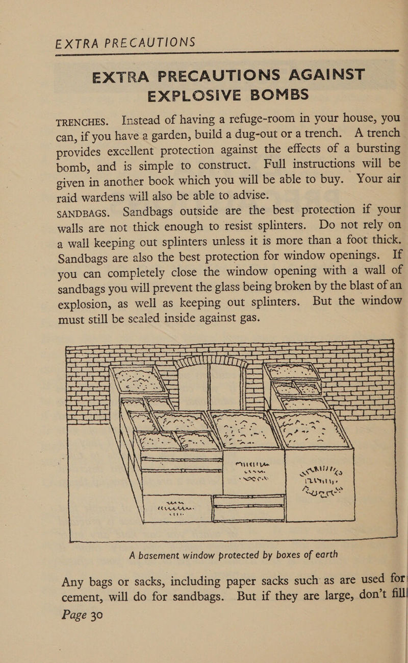 EXTRA PRECAUTIONS AGAINST EXPLOSIVE BOMBS TRENCHES. Instead of having a refuge-room in your house, you can, if you have a garden, build a dug-out or a trench. A trench provides excellent protection against the effects of a bursting bomb, and is simple to construct. Full instructions will be given in another book which you will be able to buy. Your air raid wardens will also be able to advise. SANDBAGS. Sandbags outside are the best protection if your walls are not thick enough to resist splinters. Do not rely on a wall keeping out splinters unless it is more than a foot thick. Sandbags are also the best protection for window openings. lf you can completely close the window opening with a wall of sandbags you will prevent the glass being broken by the blast of an explosion, as well as keeping out splinters. But the window must still be sealed inside against gas.  A basement window protected by boxes of earth Any bags or sacks, including paper sacks such as are used for cement, will do for sandbags. But if they are large, don’t fill