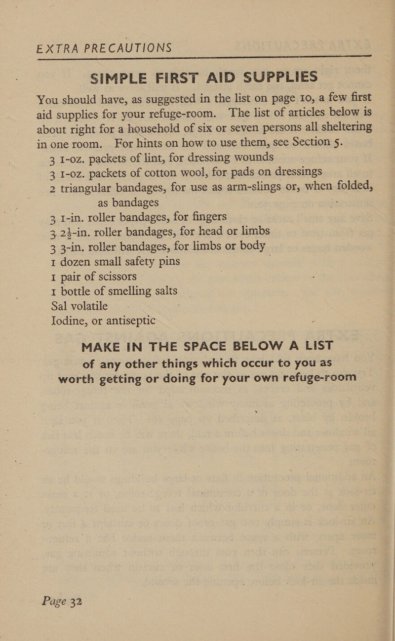 SIMPLE FIRST AID SUPPLIES You should have, as suggested in the list on page 10, a few first aid supplies for your refuge-room. The list of articles below is about right for a household of six or seven persons all sheltering in one room. For hints on how to use them, see Section 5. 3 I-oz. packets of lint, for dressing wounds 3 I-oz. packets of cotton wool, for pads on dressings 2 triangular bandages, for use as arm-slings or, when folded, as bandages 1-in. roller bandages, for fingers _24-in. roller bandages, for head or limbs 3 3-in. roller bandages, for limbs or body 1 dozen small safety pins I pair of scissors 1 bottle of smelling salts Sal volatile Iodine, or antiseptic td Wo MAKE IN THE SPACE BELOW A LIST of any other things which occur to you as worth getting or doing for your own refuge-room