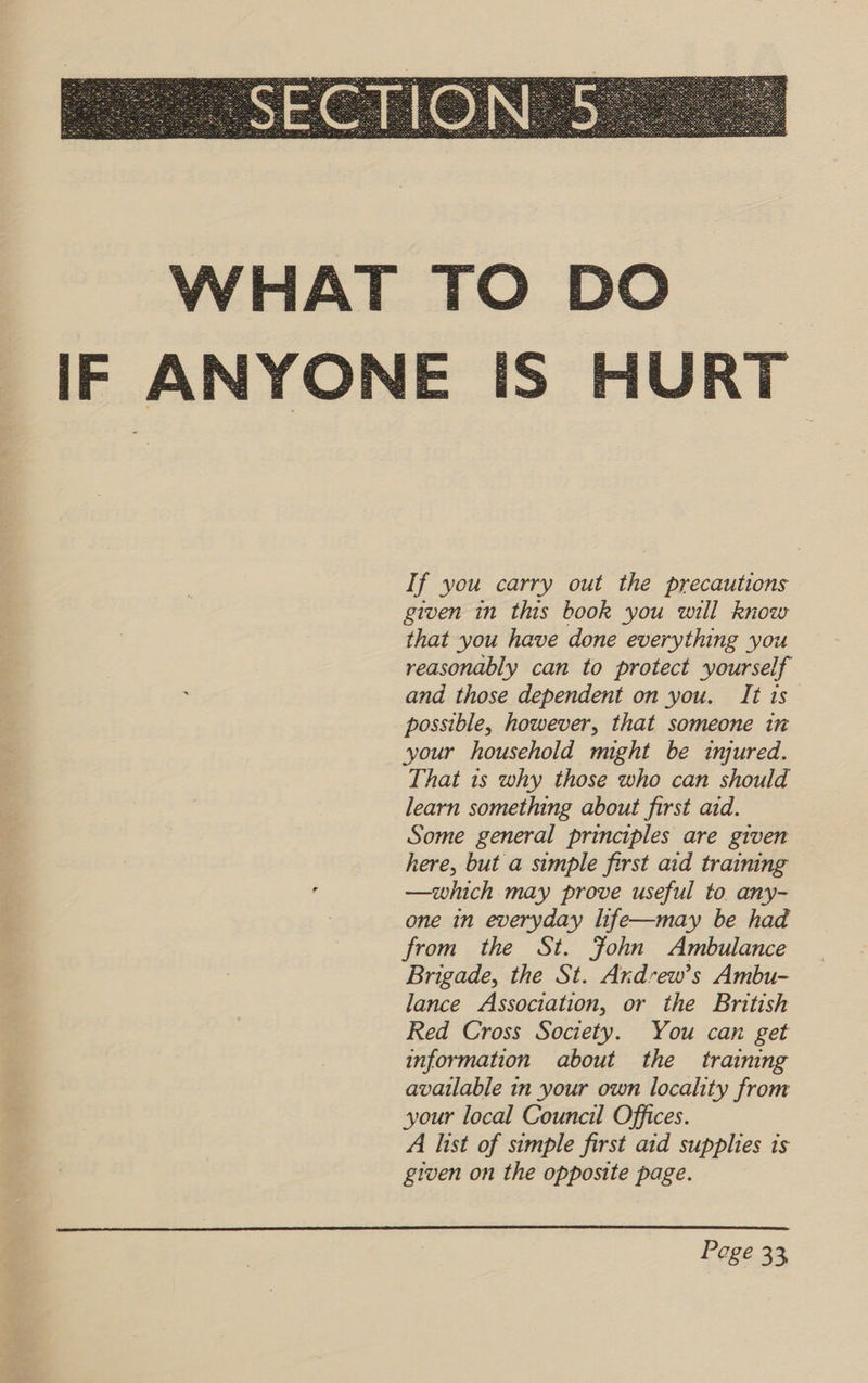  If you carry out the precautions given in this book you will know that you have done everything you reasonably can to protect yourself and those dependent on you. It 1s possible, however, that someone in your household might be injured. That is why those who can should learn something about first aid. Some general principles are given here, but a simple first aid training —which may prove useful to any- one in everyday life—may be had from the St. Fohn Ambulance Brigade, the St. Ardrew’s Ambu- lance Association, or the British Red Cross Society. You can get information about the training available in your own locality from your local Council Offices. A list of simple first aid supplies ts given on the opposite page. 