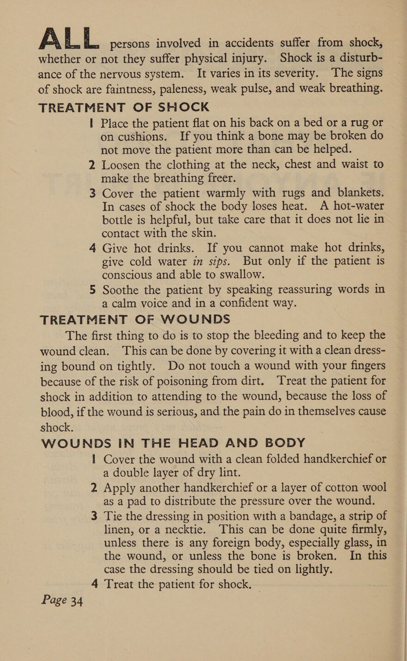 A L L persons involved in accidents suffer from shock, whether or not they suffer physical injury. Shock is a disturb- ance of the nervous system. It varies in its severity. The signs of shock are faintness, paleness, weak pulse, and weak breathing. TREATMENT OF SHOCK | Place the patient flat on his back on a bed or a rug or on cushions. If you think a bone may be broken do not move the patient more than can be helped. 2 Loosen the clothing at the neck, chest and waist to make the breathing freer. 3 Cover the patient warmly with rugs and blankets. In cases of shock the body loses heat. A hot-water bottle is helpful, but take care that it does not lie in contact with the skin. 4 Give hot drinks. If you cannot make hot drinks, give cold water im sips. But only if the patient is conscious and able to swallow. 5 Soothe the patient by speaking reassuring words in a calm voice and in a confident way. TREATMENT OF WOUNDS The first thing to do is to stop the bleeding and to keep the wound clean. This can be done by covering it with a clean dress- ing bound on tightly. Do not touch a wound with your fingers because of the risk of poisoning from dirt. Treat the patient for shock in addition to attending to the wound, because the loss of blood, if the wound is serious, and the pain do in themselves cause shock. WOUNDS IN THE HEAD AND BODY 1 Cover the wound with a clean folded handkerchief or a double layer of dry lint. 2 Apply another handkerchief or a layer of cotton wool as a pad to distribute the pressure over the wound. 3 Tie the dressing in position with a bandage, a strip of linen, or a necktie. This can be done quite firmly, unless there is any foreign body, especially glass, in the wound, or unless the bone is broken. In this case the dressing should be tied on lightly. 4 Treat the patient for shock. |