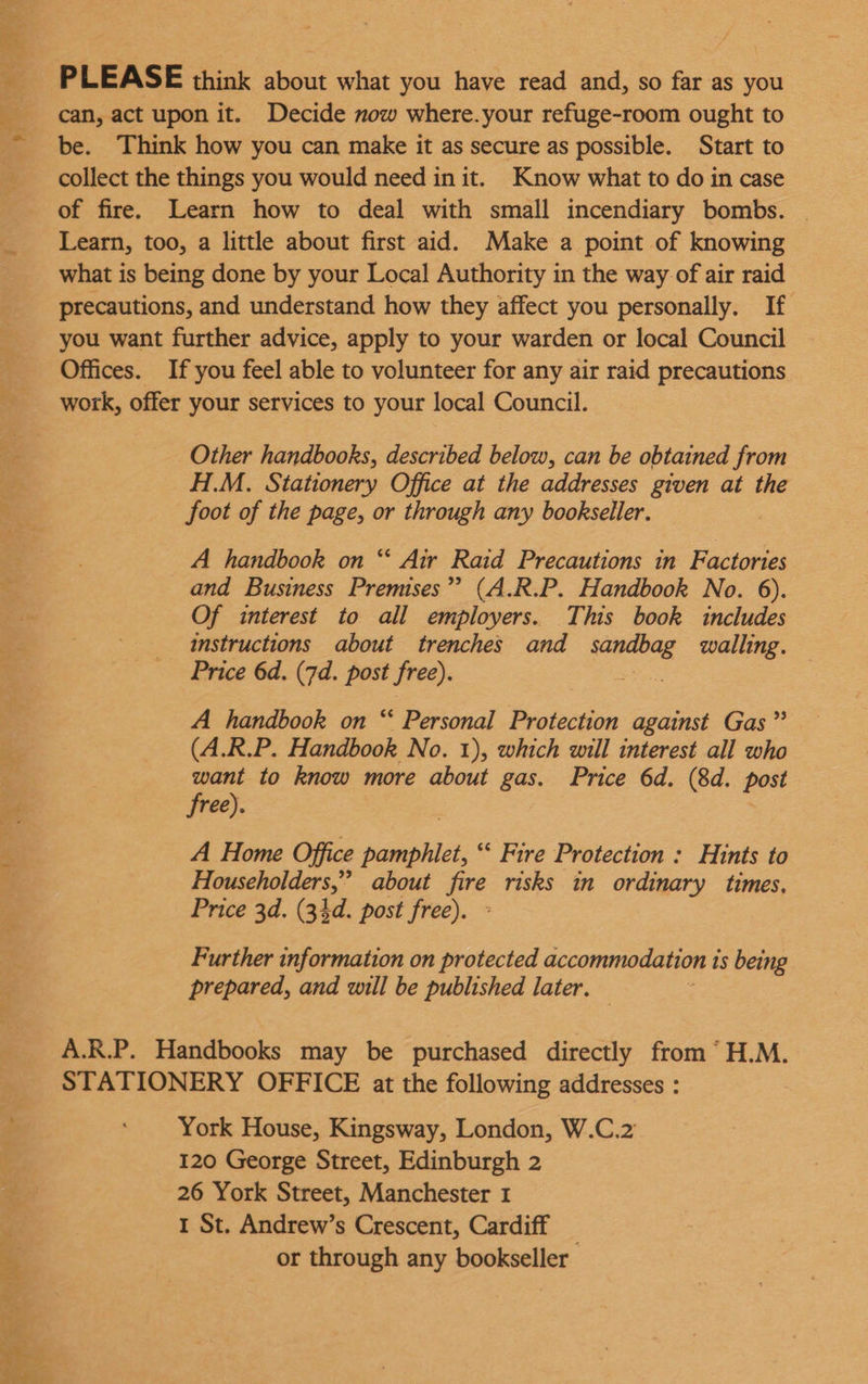 PLEASE think about what you have read and, so far as you can, act upon it. Decide mow where.your refuge-room ought to be. Think how you can make it as secure as possible. Start to collect the things you would need init. Know what to do in case of fire. Learn how to deal with small incendiary bombs. | Learn, too, a little about first aid. Make a point of knowing what is being done by your Local Authority in the way of air raid precautions, and understand how they affect you personally. If you want further advice, apply to your warden or local Council Offices. If you feel able to volunteer for any air raid precautions work, offer your services to your local Council. Other handbooks, described below, can be obtained from H.M. Stationery Office at the addresses given at the foot of the page, or through any bookseller. A handbook on “ Air Raid Precautions in Factories and Business Premises”? (A.R.P. Handbook No. 6). Of interest to all employers. This book includes instructions about trenches and pats walling. Price 6d. (7d. post free). A handbook on “ Personal Protection against Gas”? (A.R.P. Handbook No. 1), which will interest all who want to know more about gas. Price 6d. (8d. post free). A Home Office pamphlet, “ Fire Protection : Hints to Householders,” about ae risks in ordinary times, Price 3d. (34d. post free). Further information on protected accommodation 1 1s being prepared, and will be published later. A.R.P. Handbooks may be purchased directly from “H.M. STATIONERY OFFICE at the following addresses : York House, Kingsway, London, W.C.2 120 George Street, Edinburgh 2 26 York Street, Manchester 1 1 St. Andrew’s Crescent, Cardiff or through any bookseller