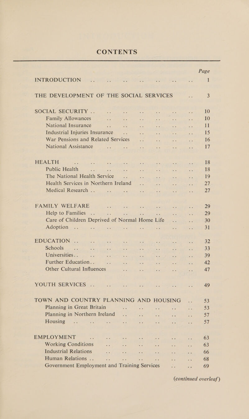 CONTENTS Page INTRODUCTION ne sf ae on 2 re 1 THE DEVELOPMENT OF THE SOCIAL SERVICES Hi 3 SOCIAL SECURITY .. i ‘ee ms #@ a: uf 10 Family Allowances ie i: oe i on 10 National Insurance ms Fe Se: i af site 11 Industrial Injuries Insurance aa ms es we ce 15 War Pensions and Related Services a ee &lt;p o 16 National Assistance sy ae as Ee ae ae i HEALTH x n. es ua ie a. o ve 18 Public Health = ti 5m ie, e fis 18 The National Health mien Br - = re ie: 19 Health Services in Northern Ireland... ee ae Se Di Medical Research .. ve ae Re ie te as Zi FAMILY WELFARE go if os st a 2 29 Help to Families .. x ey, 29 Care of Children Dentived: of Manica Hoge Life as 30 Adoption .. a sip oe = ae er 31 EDUCATION: .. +; be O. c9 iy me ‘i 32 Schools &gt; +e es - 2%; &lt;&lt; ey = 33 Universities. . pe sed ee - Ae ae ie 39 Further Education. . A; - - soi ek Pee 42 Other Cultural Influences - - gi e. i 47 YOUTH SERVICES .. # ff Ms “0 st a. 49 TOWN AND COUNTRY PLANNING AND HOUSING _.. ree Planning in Great Britain Ke af on A 5 53 Planning in Northern Ireland... Ale Ae a ae oT Housing” ~~ .. - 2 . os ‘4 be ha a7 EMPLOY MENT cf a wi oe ne + an 63 Working Conditions es re a igh a Ms 63 Industrial Relations ae e ~ a - wa 66 Human Relations .. : fe e ah 68 Government Employment aid aweaiheae senniess i Ss 69 (continued overleaf )