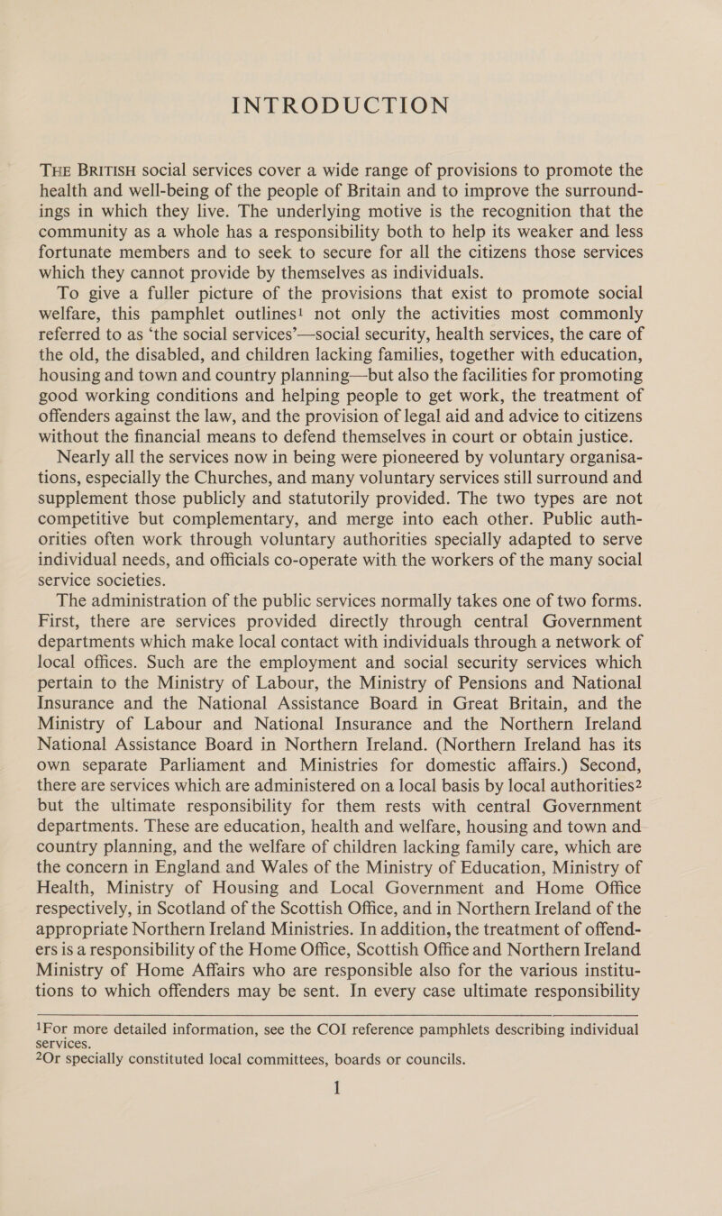 INTRODUCTION THE BRITISH social services cover a wide range of provisions to promote the health and well-being of the people of Britain and to improve the surround- ings in which they live. The underlying motive is the recognition that the community as a whole has a responsibility both to help its weaker and less fortunate members and to seek to secure for all the citizens those services which they cannot provide by themselves as individuals. To give a fuller picture of the provisions that exist to promote social welfare, this pamphlet outlines! not only the activities most commonly referred to as ‘the social services’—social security, health services, the care of the old, the disabled, and children lacking families, together with education, housing and town and country planning—but also the facilities for promoting good working conditions and helping people to get work, the treatment of offenders against the law, and the provision of legal aid and advice to citizens without the financial means to defend themselves in court or obtain justice. Nearly all the services now in being were pioneered by voluntary organisa- tions, especially the Churches, and many voluntary services still surround and supplement those publicly and statutorily provided. The two types are not competitive but complementary, and merge into each other. Public auth- orities often work through voluntary authorities specially adapted to serve individual needs, and officials co-operate with the workers of the many social service societies. The administration of the public services normally takes one of two forms. First, there are services provided directly through central Government departments which make local contact with individuals through a network of local offices. Such are the employment and social security services which pertain to the Ministry of Labour, the Ministry of Pensions and National Insurance and the National Assistance Board in Great Britain, and the Ministry of Labour and National Insurance and the Northern Ireland National Assistance Board in Northern Ireland. (Northern Ireland has its own separate Parliament and Ministries for domestic affairs.) Second, there are services which are administered on a local basis by local authorities2 but the ultimate responsibility for them rests with central Government departments. These are education, health and welfare, housing and town and country planning, and the welfare of children lacking family care, which are the concern in England and Wales of the Ministry of Education, Ministry of Health, Ministry of Housing and Local Government and Home Office respectively, in Scotland of the Scottish Office, and in Northern Ireland of the appropriate Northern Ireland Ministries. In addition, the treatment of offend- ers is a responsibility of the Home Office, Scottish Office and Northern Ireland Ministry of Home Affairs who are responsible also for the various institu- tions to which offenders may be sent. In every case ultimate responsibility 1For more detailed information, see the COI reference pamphlets describing individual services. 2Or specially constituted local committees, boards or councils. ]