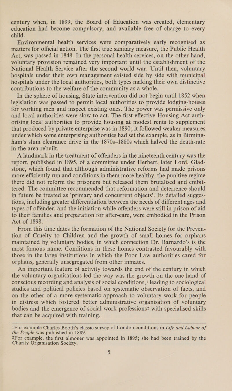 century when, in 1899, the Board of Education was created, elementary education had become compulsory, and available free of charge to every child. Environmental health services were comparatively early recognised as matters for official action. The first true sanitary measure, the Public Health Act, was passed in 1848. In the personal health services, on the other hand, voluntary provision remained very important until the establishment of the National Health Service after the second world war. Until then, voluntary hospitals under their own management existed side by side with municipal hospitals under the local authorities, both types making their own distinctive contributions to the welfare of the community as a whole. In the sphere of housing, State intervention did not begin until 1852 when legislation was passed to permit local authorities to provide lodging-houses for working men and inspect existing ones. The power was permissive only and local authorities were slow to act. The first effective Housing Act auth- orising local authorities to provide housing at modest rents to supplement that produced by private enterprise was in 1890; it followed weaker measures under which some enterprising authorities had set the example, as in Birming- ham’s slum clearance drive in the 1870s—1880s which halved the death-rate in the area rebuilt. A landmark in the treatment of offenders in the nineteenth century was the report, published in 1895, of a committee under Herbert, later Lord, Glad- stone, which found that although administrative reforms had made prisons more efficiently run and conditions in them more healthy, the punitive regime there did not reform the prisoners but released them brutalised and embit- tered. The committee recommended that reformation and deterrence should in future be treated as ‘primary and concurrent objects’. Its detailed sugges- tions, including greater differentiation between the needs of different ages and types of offender, and the initiation while offenders were still in prison of aid to their families and preparation for after-care, were embodied in the Prison Act of 1898. From this time dates the formation of the National Society for the Preven- tion of Cruelty to Children and the growth of small homes for orphans maintained by voluntary bodies, in which connection Dr. Barnardo’s is the most famous name. Conditions in these homes contrasted favourably with those in the large institutions in which the Poor Law authorities cared for orphans, generally unsegregated from other inmates. An important feature of activity towards the end of the century in which the voluntary organisations led the way was the growth on the one hand of conscious recording and analysis of social conditions,! leading to sociological studies and political policies based on systematic observation of facts, and on the other of a more systematic approach to voluntary work for people in distress which fostered better administrative organisation of voluntary bodies and the emergence of social work professions? with specialised skills that can be acquired with training.  1For example Charles Booth’s classic survey of London conditions in Life and Labour of the People was published in 1889. 2For example, the first almoner was appointed in 1895; she had been trained by the Charity Organisation Society.
