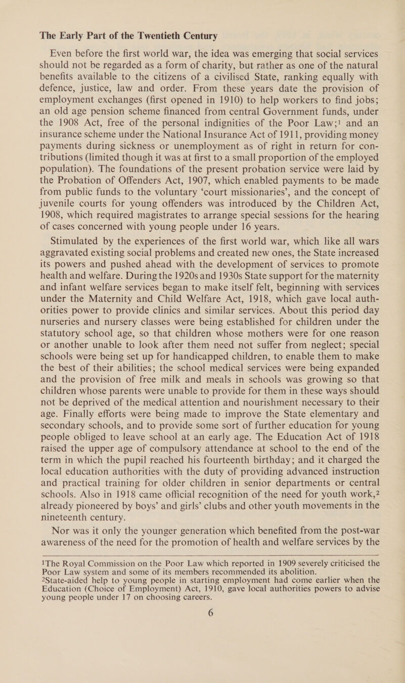 The Early Part of the Twentieth Century Even before the first world war, the idea was emerging that social services should not be regarded as a form of charity, but rather as one of the natural benefits available to the citizens of a civilised State, ranking equally with defence, justice, law and order. From these years date the provision of employment exchanges (first opened in 1910) to help workers to find jobs; an old age pension scheme financed from central Government funds, under the 1908 Act, free of the personal indignities of the Poor Law;! and an insurance scheme under the National Insurance Act of 1911, providing money payments during sickness or unemployment as of right in return for con- tributions (limited though it was at first to a small proportion of the employed population). The foundations of the present probation service were laid by the Probation of Offenders Act, 1907, which enabled payments to be made from public funds to the voluntary ‘court missionaries’, and the concept of juvenile courts for young offenders was introduced by the Children Act, 1908, which required magistrates to arrange special sessions for the hearing of cases concerned with young people under 16 years. Stimulated by the experiences of the first world war, which like all wars aggravated existing social problems and created new ones, the State increased its powers and pushed ahead with the development of services to promote health and welfare. During the 1920s and 1930s State support for the maternity and infant welfare services began to make itself felt, beginning with services under the Maternity and Child Welfare Act, 1918, which gave local auth- orities power to provide clinics and similar services. About this period day nurseries and nursery classes were being established for children under the statutory school age, so that children whose mothers were for one reason or another unable to look after them need not suffer from neglect; special schools were being set up for handicapped children, to enable them to make the best of their abilities; the school medical services were being expanded and the provision of free milk and meals in schools was growing so that children whose parents were unable to provide for them in these ways should not be deprived of the medical attention and nourishment necessary to their age. Finally efforts were being made to improve the State elementary and secondary schools, and to provide some sort of further education for young people obliged to leave school at an early age. The Education Act of 1918 raised the upper age of compulsory attendance at school to the end of the term in which the pupil reached his fourteenth birthday; and it charged the local education authorities with the duty of providing advanced instruction and practical training for older children in senior departments or central schools. Also in 1918 came official recognition of the need for youth work,? already pioneered by boys’ and girls’ clubs and other youth movements in the nineteenth century. Nor was it only the younger generation which benefited from the post-war awareness of the need for the promotion of health and welfare services by the  —Se 1The Royal Commission on the Poor Law which reported in 1909 severely criticised the Poor Law system and some of its members recommended its abolition. 2State-aided help to young people in starting employment had come earlier when the Education (Choice of Employment) Act, 1910, gave local authorities powers to advise young people under 17 on choosing careers.