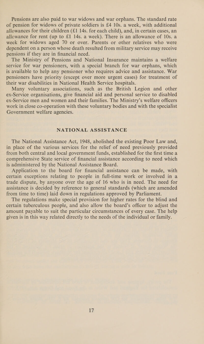 Pensions are also paid to war widows and war orphans. The standard rate of pension for widows of private soldiers is £4 10s. a week, with additional allowances for their children (£1 14s. for each child), and, in certain cases, an allowance for rent (up to £1 14s. a week). There is an allowance of 10s. a week for widows aged 70 or over. Parents or other relatives who were dependent on a person whose death resulted from military service may receive pensions if they are in financial need. The Ministry of Pensions and National Insurance maintains a welfare service for war pensioners, with a special branch for war orphans, which is available to help any pensioner who requires advice and assistance. War pensioners have priority (except over more urgent cases) for treatment of their war disabilities in National Health Service hospitals. Many voluntary associations, such as the British Legion and other ex-Service organisations, give financial aid and personal service to disabled ex-Service men and women and their families. The Ministry’s welfare officers work in close co-operation with these voluntary bodies and with the specialist Government welfare agencies. NATIONAL ASSISTANCE The National Assistance Act, 1948, abolished the existing Poor Law and, in place of the various services for the relief of need previously provided from both central and local government funds, established for the first time a comprehensive State service of financial assistance according to need which is administered by the National Assistance Board. Application to the board for financial assistance can be made, with certain exceptions relating to people in full-time work or involved in a trade dispute, by anyone over the age of 16 who is in need. The need for assistance is decided by reference to general standards (which are amended from time to time) laid down in regulations approved by Parliament. The regulations make special provision for higher rates for the blind and certain tuberculous people, and also allow the board’s officer to adjust the amount payable to suit the particular circumstances of every case. The help given is in this way related directly to the needs of the individual or family.