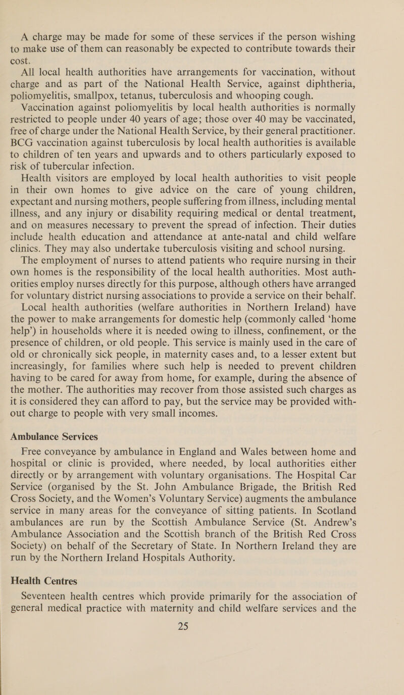 A charge may be made for some of these services if the person wishing to make use of them can reasonably be expected to contribute towards their cost. All local health authorities have arrangements for vaccination, without charge and as part of the National Health Service, against diphtheria, poliomyelitis, smallpox, tetanus, tuberculosis and whooping cough. Vaccination against poliomyelitis by local health authorities is normally restricted to people under 40 years of age; those over 40 may be vaccinated, free of charge under the National Health Service, by their general practitioner. BCG vaccination against tuberculosis by local health authorities is available to children of ten years and upwards and to others particularly exposed to risk of tubercular infection. Health visitors are employed by local health authorities to visit people in their own homes to give advice on the care of young children, expectant and nursing mothers, people suffering from illness, including mental illness, and any injury or disability requiring medical or dental treatment, and on measures necessary to prevent the spread of infection. Their duties include health education and attendance at ante-natal and child welfare clinics. They may also undertake tuberculosis visiting and school nursing. The employment of nurses to attend patients who require nursing in their own homes is the responsibility of the local health authorities. Most auth- orities employ nurses directly for this purpose, although others have arranged for voluntary district nursing associations to provide a service on their behalf. Local health authorities (welfare authorities in Northern Ireland) have the power to make arrangements for domestic help (Commonly called ‘home help’) in households where it is needed owing to illness, confinement, or the presence of children, or old people. This service is mainly used in the care of old or chronically sick people, in maternity cases and, to a lesser extent but increasingly, for families where such help is needed to prevent children having to be cared for away from home, for example, during the absence of the mother. The authorities may recover from those assisted such charges as it is considered they can afford to pay, but the service may be provided with- out charge to people with very small incomes. Ambulance Services Free conveyance by ambulance in England and Wales between home and hospital or clinic is provided, where needed, by local authorities either directly or by arrangement with voluntary organisations. The Hospital Car Service (organised by the St. John Ambulance Brigade, the British Red Cross Society, and the Women’s Voluntary Service) augments the ambulance service in many areas for the conveyance of sitting patients. In Scotland ambulances are run by the Scottish Ambulance Service (St. Andrew’s Ambulance Association and the Scottish branch of the British Red Cross Society) on behalf of the Secretary of State. In Northern Ireland they are run by the Northern Ireland Hospitals Authority. Health Centres Seventeen health centres which provide primarily for the association of general medical practice with maternity and child welfare services and the