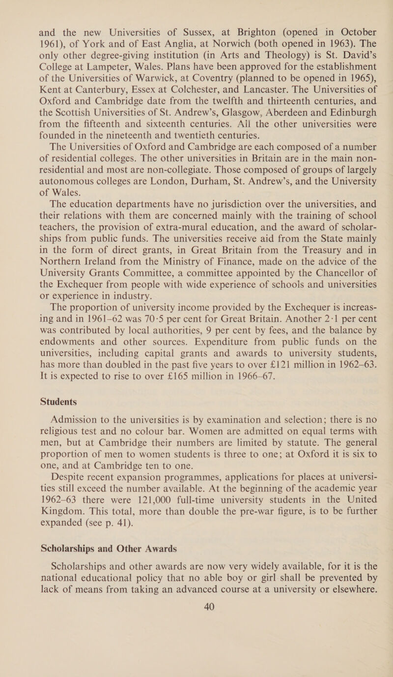 and the new Universities of Sussex, at Brighton (opened in October 1961), of York and of East Anglia, at Norwich (both opened in 1963). The only other degree-giving institution (in Arts and Theology) is St. David’s College at Lampeter, Wales. Plans have been approved for the establishment of the Universities of Warwick, at Coventry (planned to be opened in 1965), Kent at Canterbury, Essex at Colchester, and Lancaster. The Universities of Oxford and Cambridge date from the twelfth and thirteenth centuries, and the Scottish Universities of St. Andrew’s, Glasgow, Aberdeen and Edinburgh from the fifteenth and sixteenth centuries. All the other universities were founded in the nineteenth and twentieth centuries. The Universities of Oxford and Cambridge are each composed of a number of residential colleges. The other universities in Britain are in the main non- residential and most are non-collegiate. Those composed of groups of largely autonomous colleges are London, Durham, St. Andrew’s, and the University of Wales. The education departments have no jurisdiction over the universities, and their relations with them are concerned mainly with the training of school teachers, the provision of extra-mural education, and the award of scholar- ships from public funds. The universities receive aid from the State mainly in the form of direct grants, in Great Britain from the Treasury and in Northern Ireland from the Ministry of Finance, made on the advice of the University Grants Committee, a committee appointed by the Chancellor of the Exchequer from people with wide experience of schools and universities or experience in industry. The proportion of university income provided by the Exchequer is increas- ing and in 1961-62 was 70:5 per cent for Great Britain. Another 2-1 per cent was contributed by local authorities, 9 per cent by fees, and the balance by endowments and other sources. Expenditure from public funds on the universities, including capital grants and awards to university students, has more than doubled in the past five years to over £121 million in 1962-63. It is expected to rise to over £165 million in 1966-67. Students Admission to the universities is by examination and selection; there is no religious test and no colour bar. Women are admitted on equal terms with men, but at Cambridge their numbers are limited by statute. The general proportion of men to women students is three to one; at Oxford it is six to one, and at Cambridge ten to one. Despite recent expansion programmes, applications for places at universi- ties still exceed the number available. At the beginning of the academic year 1962-63 there were 121,000 full-time university students in the United Kingdom. This total, more than double the pre-war figure, is to be further expanded (see p. 41). Scholarships and Other Awards Scholarships and other awards are now very widely available, for it is the national educational policy that no able boy or girl-shall be prevented by lack of means from taking an advanced course at a university or elsewhere.