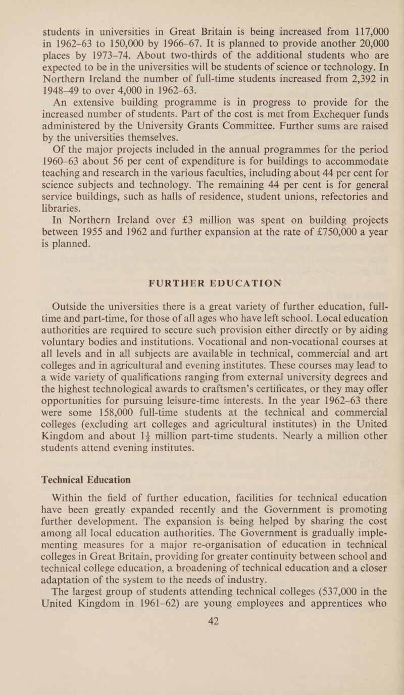 students in universities in Great Britain is being increased from 117,000 in 1962-63 to 150,000 by 1966-67. It is planned to provide another 20,000 places by 1973-74. About two-thirds of the additional students who are expected to be in the universities will be students of science or technology. In Northern Ireland the number of full-time students increased from 2,392 in 1948-49 to over 4,000 in 1962-63. An extensive building programme is in progress to provide for the increased number of students. Part of the cost is met from Exchequer funds administered by the University Grants Committee. Further sums are raised by the universities themselves. Of the major projects included in the annual programmes for the period 1960-63 about 56 per cent of expenditure is for buildings to accommodate teaching and research in the various faculties, including about 44 per cent for science subjects and technology. The remaining 44 per cent is for general service buildings, such as halls of residence, student unions, refectories and libraries. In Northern Ireland over £3 million was spent on building projects between 1955 and 1962 and further expansion at the rate of £750,000 a year is planned. FURTHER EDUCATION Outside the universities there is a great variety of further education, full- time and part-time, for those of all ages who have left school. Local education authorities are required to secure such provision either directly or by aiding voluntary bodies and institutions. Vocational and non-vocational courses at all levels and in all subjects are available in technical, commercial and art colleges and in agricultural and evening institutes. These courses may lead to a wide variety of qualifications ranging from external university degrees and the highest technological awards to craftsmen’s certificates, or they may offer opportunities for pursuing leisure-time interests. In the year 1962-63 there were some 158,000 full-time students at the technical and commercial colleges (excluding art colleges and agricultural institutes) in the United Kingdom and about 14 million part-time students. Nearly a million other students attend evening institutes. Technical Education Within the field of further education, facilities for technical education have been greatly expanded recently and the Government is promoting further development. The expansion is being helped by sharing the cost among all local education authorities. The Government is gradually imple- menting measures for a major re-organisation of education in technical colleges in Great Britain, providing for greater continuity between school and technical college education, a broadening of technical education and a closer adaptation of the system to the needs of industry. The largest group of students attending technical colleges (537,000 in the United Kingdom in 1961-62) are young employees and apprentices who