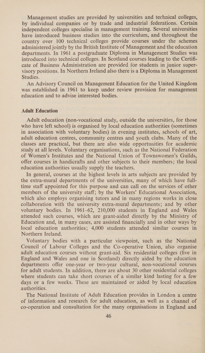 Management studies are provided by universities and technical colleges, by individual companies or by trade and industrial federations. Certain independent colleges specialise in management training. Several universities have introduced business studies into the curriculum, and throughout the country over 100 technical colleges provide courses under the schemes administered jointly by the British Institute of Management and the education departments. In 1961 a postgraduate Diploma in Management Studies was introduced into technical colleges. In Scotland courses leading to the Certifi- cate of Business Administration are provided for students in junior super- visory positions. In Northern Ireland also there is a Diploma in Management Studies. An Advisory Council on Management Education for the United Kingdom was established in 1961 to keep under review provision for management education and to advise interested bodies. Adult Education Adult education (non-vocational study, outside the universities, for those who have left school) is organised by local education authorities (sometimes in association with voluntary bodies) in evening institutes, schools of art, adult education centres, community centres and youth clubs. Many of the classes are practical, but there are also wide opportunities for academic study at all levels. Voluntary organisations, such as the National Federation of Women’s Institutes and the National Union of Townswomen’s Guilds; offer courses in handicrafts and other subjects to their members; the local education authorities usually supply the teachers. In general, courses at the highest levels in arts subjects are provided by the extra-mural departments of the universities, many of which have full- time staff appointed for this purpose and can call on the services of other members of the university staff; by the Workers’ Educational Association, which also employs organising tutors and in many regions works in close collaboration with the university extra-mural departments; and by other voluntary bodies. In 1961-62, 210,000 students in England and Wales attended such courses, which are grant-aided directly by the Ministry of Education and, in many cases, are assisted financially and in other ways by local education authorities; 4,000 students attended similar courses in Northern Ireland. Voluntary bodies with a particular viewpoint, such as the National Council of Labour Colleges and the Co-operative Union, also organise adult education courses without grant-aid. Six residential colleges (five in England and Wales and one in Scotland) directly aided by the education departments offer one-year or two-year cultural, non-vocational courses for adult students. In addition, there are about 30 other residential colleges where students can take short courses of a similar kind lasting for a few days or a few weeks. These are maintained or aided by local education authorities. The National Institute of Adult Education provides in London a centre of information and research for adult education, as well as a channel of co-operation and consultation for the many organisations in England and