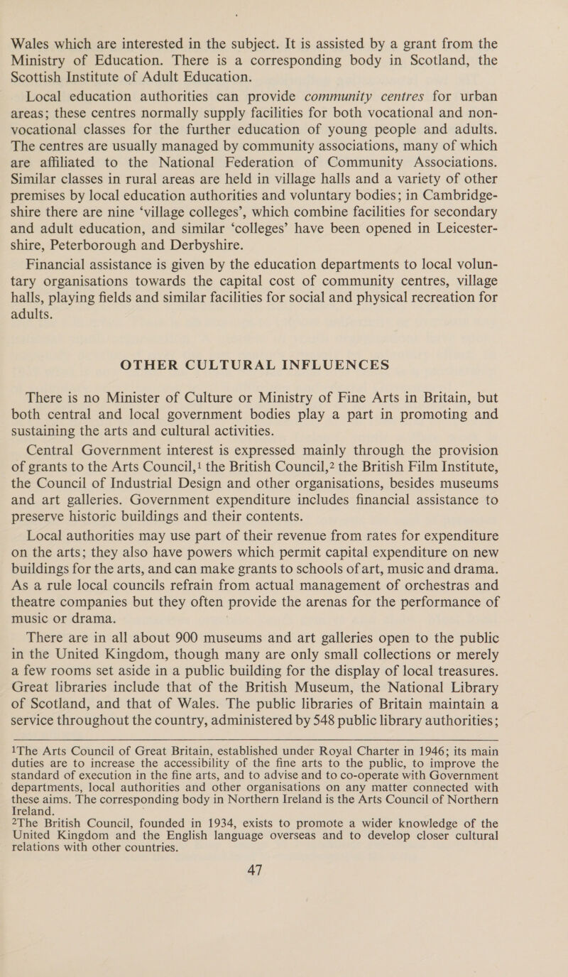 Wales which are interested in the subject. It is assisted by a grant from the Ministry of Education. There is a corresponding body in Scotland, the Scottish Institute of Adult Education. Local education authorities can provide community centres for urban areas; these centres normally supply facilities for both vocational and non- vocational classes for the further education of young people and adults. The centres are usually managed by community associations, many of which are affiliated to the National Federation of Community Associations. Similar classes in rural areas are held in village halls and a variety of other premises by local education authorities and voluntary bodies; in Cambridge- shire there are nine ‘village colleges’, which combine facilities for secondary and adult education, and similar ‘colleges’ have been opened in Leicester- shire, Peterborough and Derbyshire. Financial assistance is given by the education departments to local volun- tary organisations towards the capital cost of community centres, village halls, playing fields and similar facilities for social and physical recreation for adults. OTHER CULTURAL INFLUENCES There is no Minister of Culture or Ministry of Fine Arts in Britain, but both central and local government bodies play a part in promoting and sustaining the arts and cultural activities. Central Government interest is expressed mainly through the provision of grants to the Arts Council,! the British Council,? the British Film Institute, the Council of Industrial Design and other organisations, besides museums and art galleries. Government expenditure includes financial assistance to preserve historic buildings and their contents. Local authorities may use part of their revenue from rates for expenditure on the arts; they also have powers which permit capital expenditure on new buildings for the arts, and can make grants to schools of art, music and drama. As a rule local councils refrain from actual management of orchestras and theatre companies but they often provide the arenas for the performance of music or drama. There are in all about 900 museums and art galleries open to the public in the United Kingdom, though many are only small collections or merely a few rooms set aside in a public building for the display of local treasures. Great libraries include that of the British Museum, the National Library of Scotland, and that of Wales. The public libraries of Britain maintain a service throughout the country, administered by 548 public library authorities ; 1The Arts Council of Great Britain, established under Royal Charter in 1946; its main duties are to increase the accessibility of the fine arts to the public, to improve the standard of execution in the fine arts, and to advise and to co-operate with Government departments, local authorities and other organisations on any matter connected with these aims. The corresponding body in Northern Ireland is the Arts Council of Northern Ireland. 2The British Council, founded in 1934, exists to promote a wider knowledge of the United Kingdom and the English language overseas and to develop closer cultural relations with other countries.