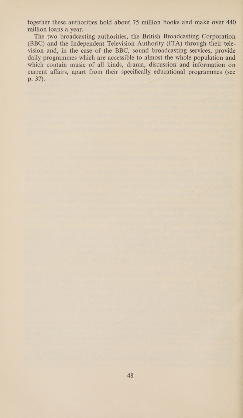 together these authorities hold about 75 million books and make over 440 million loans a year. The two broadcasting authorities, the British Broadcasting Corporation (BBC) and the Independent Television Authority (ITA) through their tele- vision and, in the case of the BBC, sound broadcasting services, provide daily programmes which are accessible to almost the whole population and which contain music of all kinds, drama, discussion and information on current affairs, apart from their specifically educational programmes (see p. 37).