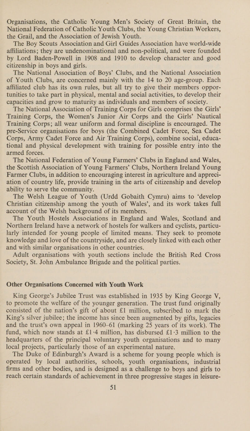 Organisations, the Catholic Young Men’s Society of Great Britain, the National Federation of Catholic Youth Clubs, the Young Christian Workers, the Grail, and the Association of Jewish Youth. The Boy Scouts Association and Girl Guides Association have world-wide affiliations; they are undenominational and non-political, and were founded by Lord Baden-Powell in 1908 and 1910 to develop character and good citizenship in boys and girls. The National Association of Boys’ Clubs, and the National Association of Youth Clubs, are concerned mainly with the 14 to 20 age-group. Each affiliated club has its own rules, but all try to give their members oppor- tunities to take part in physical, mental and social activities, to develop their capacities and grow to maturity as individuals and members of society. The National Association of Training Corps for Girls comprises the Girls’ Training Corps, the Women’s Junior Air Corps and the Girls’ Nautical Training Corps; all wear uniform and formal discipline is encouraged. The pre-Service organisations for boys (the Combined Cadet Force, Sea Cadet Corps, Army Cadet Force and Air Training Corps), combine social, educa- tional and physical development with training for possible entry into the armed forces. The National Federation of Young Farmers’ Clubs in England and Wales, the Scottish Association of Young Farmers’ Clubs, Northern Ireland Young Farmer Clubs, in addition to encouraging interest in agriculture and appreci- ation of country life, provide training in the arts of citizenship and develop ability to serve the community. The Welsh League of Youth (Urdd Gobaith Cymru) aims to ‘develop Christian citizenship among the youth of Wales’, and its work takes full account of the Welsh background of its members. The Youth Hostels Associations in England and Wales, Scotland and Northern Ireland have a network of hostels for walkers and cyclists, particu- larly intended for young people of limited means. They seek to promote knowledge and love of the countryside, and are closely linked with each other and with similar organisations in other countries. Adult organisations with youth sections include the British Red Cross Society, St. John Ambulance Brigade and the political parties. Other Organisations Concerned with Youth Work King George’s Jubilee Trust was established in 1935 by King George V, to promote the welfare of the younger generation. The trust fund originally consisted of the nation’s gift of about £1 million, subscribed to mark the King’s silver jubilee; the income has since been augmented by gifts, legacies and the trust’s own appeal in 1960-61 (marking 25 years of its work). The fund, which now stands at £1-4 million, has disbursed £1-3 million to the headquarters of the principal voluntary youth organisations and to many local projects, particularly those of an experimental nature. The Duke of Edinburgh’s Award is a scheme for young people which is operated by local authorities, schools, youth organisations, industrial firms and other bodies, and is designed as a challenge to boys and girls to reach certain standards of achievement in three progressive stages in leisure-