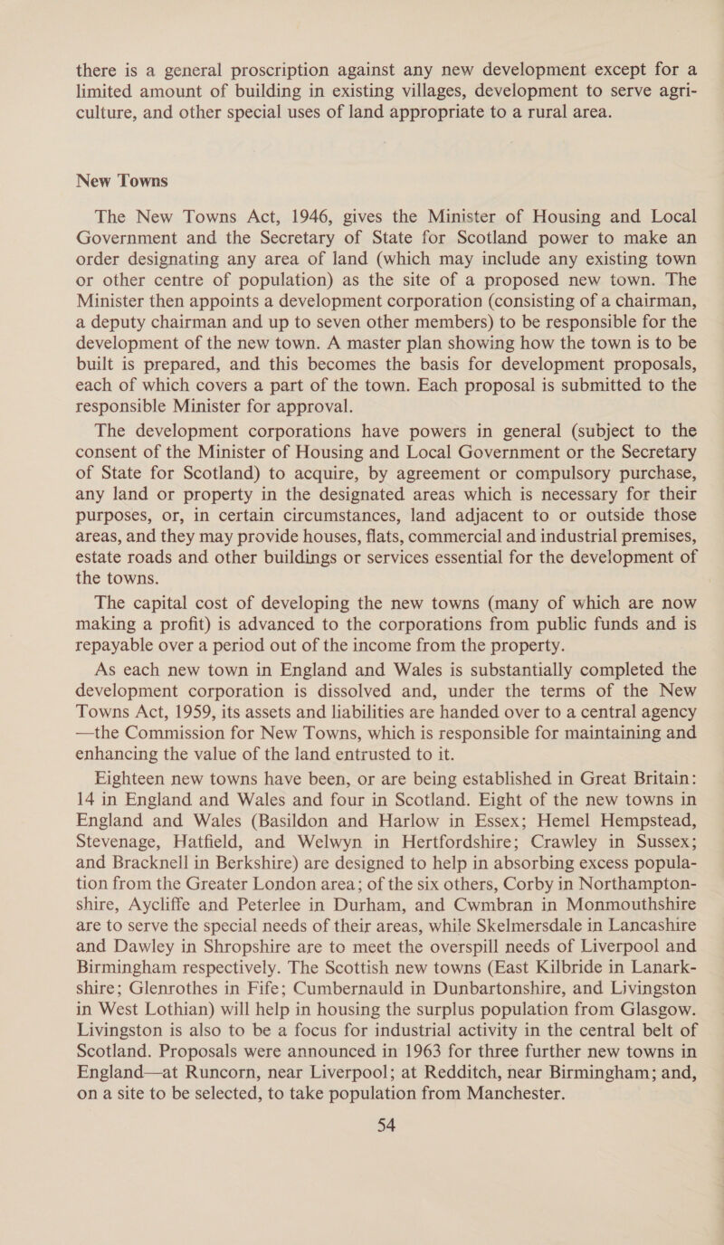 there is a general proscription against any new development except for a limited amount of building in existing villages, development to serve agri- culture, and other special uses of land appropriate to a rural area. New Towns The New Towns Act, 1946, gives the Minister of Housing and Local Government and the Secretary of State for Scotland power to make an order designating any area of land (which may include any existing town or other centre of population) as the site of a proposed new town. The Minister then appoints a development corporation (consisting of a chairman, a deputy chairman and up to seven other members) to be responsible for the development of the new town. A master plan showing how the town is to be built is prepared, and this becomes the basis for development proposals, each of which covers a part of the town. Each proposal is submitted to the responsible Minister for approval. The development corporations have powers in general (subject to the consent of the Minister of Housing and Local Government or the Secretary of State for Scotland) to acquire, by agreement or compulsory purchase, any land or property in the designated areas which is necessary for their purposes, or, in certain circumstances, land adjacent to or outside those areas, and they may provide houses, flats, commercial and industrial premises, estate roads and other buildings or services essential for the development of the towns. The capital cost of developing the new towns (many of which are now making a profit) is advanced to the corporations from public funds and is repayable over a period out of the income from the property. As each new town in England and Wales is substantially completed the development corporation is dissolved and, under the terms of the New Towns Act, 1959, its assets and liabilities are handed over to a central agency —the Commission for New Towns, which is responsible for maintaining and enhancing the value of the land entrusted to it. Eighteen new towns have been, or are being established in Great Britain: 14 in England and Wales and four in Scotland. Eight of the new towns in England and Wales (Basildon and Harlow in Essex; Hemel Hempstead, Stevenage, Hatfield, and Welwyn in Hertfordshire; Crawley in Sussex; and Bracknell in Berkshire) are designed to help in absorbing excess popula- tion from the Greater London area; of the six others, Corby in Northampton- shire, Aycliffe and Peterlee in Durham, and Cwmbran in Monmouthshire are to serve the special needs of their areas, while Skelmersdale in Lancashire and Dawley in Shropshire are to meet the overspill needs of Liverpool and Birmingham respectively. The Scottish new towns (East Kilbride in Lanark- shire; Glenrothes in Fife; Cumbernauld in Dunbartonshire, and Livingston in West Lothian) will help in housing the surplus population from Glasgow. Livingston is also to be a focus for industrial activity in the central belt of Scotland. Proposals were announced in 1963 for three further new towns in England—at Runcorn, near Liverpool; at Redditch, near Birmingham; and, on a site to be selected, to take population from Manchester.
