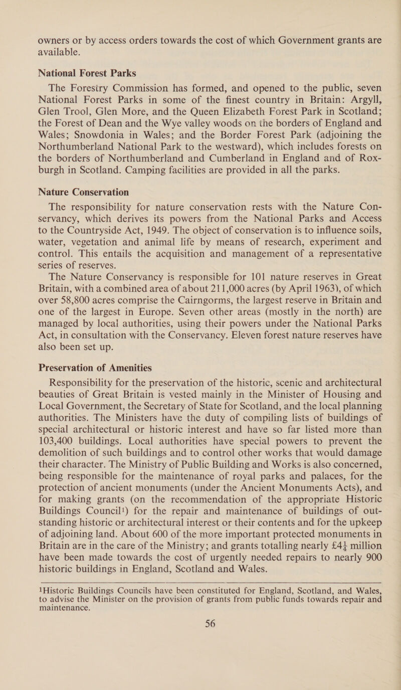 owners or by access orders towards the cost of which Government grants are available. National Forest Parks The Foresiry Commission has formed, and opened to the public, seven National Forest Parks in some of the finest country in Britain: Argyll, Glen Trool, Glen More, and the Queen Elizabeth Forest Park in Scotland; the Forest of Dean and the Wye valley woods on the borders of England and Wales; Snowdonia in Wales; and the Border Forest Park (adjoining the Northumberland National Park to the westward), which includes forests on the borders of Northumberland and Cumberland in England and of Rox- burgh in Scotland. Camping facilities are provided in all the parks. Nature Conservation The responsibility for nature conservation rests with the Nature Con- servancy, which derives its powers from the National Parks and Access to the Countryside Act, 1949. The object of conservation is to influence soils, water, vegetation and animal life by means of research, experiment and control. This entails the acquisition and management of a representative series of reserves. The Nature Conservancy is responsible for 101 nature reserves in Great Britain, with a combined area of about 211,000 acres (by April 1963), of which over 58,800 acres comprise the Cairngorms, the largest reserve in Britain and one of the largest in Europe. Seven other areas (mostly in the north) are managed by locai authorities, using their powers under the National Parks Act, in consultation with the Conservancy. Eleven forest nature reserves have also been set up. Preservation of Amenities Responsibility for the preservation of the historic, scenic and architectural beauties of Great Britain is vested mainly in the Minister of Housing and Local Government, the Secretary of State for Scotland, and the local planning authorities. The Ministers have the duty of compiling lists of buildings of special architectural or historic interest and have so far listed more than 103,400 buildings. Local authorities have special powers to prevent the demolition of such buildings and to control other works that would damage their character. The Ministry of Public Building and Works is also concerned, being responsible for the maintenance of royal parks and palaces, for the protection of ancient monuments (under the Ancient Monuments Acts), and for making grants (on the recommendation of the appropriate Historic Buildings Council!) for the repair and maintenance of buildings of out- standing historic or architectural interest or their contents and for the upkeep of adjoining land. About 600 of the more important protected monuments in Britain are in the care of the Ministry; and grants totalling nearly £44 million have been made towards the cost of urgently needed repairs to nearly 900 historic buildings in England, Scotland and Wales. 1Historic Buildings Councils have been constituted for England, Scotland, and Wales, to advise the Minister on the provision of grants from public funds towards repair and maintenance.