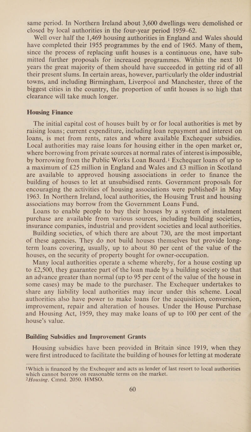 same period. In Northern Ireland about 3,600 dwellings were demolished or closed by local authorities in the four-year period 1959-62. Well over half the 1,469 housing authorities in England and Wales should have completed their 1955 programmes by the end of 1965. Many of them, since the process of replacing unfit houses is a continuous one, have sub- mitted further proposals for increased programmes. Within the next 10 years the great majority of them should have succeeded in getting rid of all their present slums. In certain areas, however, particularly the older industrial towns, and including Birmingham, Liverpool and Manchester, three of the biggest cities in the country, the proportion of unfit houses is so high that clearance will take much longer. Housing Finance The initial capital cost of houses built by or for local authorities is met by raising loans; current expenditure, including loan repayment and interest on loans, is met from rents, rates and where available Exchequer subsidies. Local authorities may raise loans for housing either in the open market or, where borrowing from private sources at normal rates of interest is impossible, by borrowing from the Public Works Loan Board.! Exchequer loans of up to a maximum of £25 million in England and Wales and £3 million in Scotland are available to approved housing associations in order to finance the building of houses to let at unsubsidised rents. Government proposals for encouraging the activities of housing associations were published? in May 1963. In Northern Ireland, local authorities, the Housing Trust and housing associations may borrow from the Government Loans Fund. Loans to enable people to buy their houses by a system of instalment purchase are available from various sources, including building societies, insurance companies, industrial and provident societies and local authorities. Building societies, of which there are about 730, are the most important of these agencies. They do not build houses themselves but provide long- term loans covering, usually, up to about 80 per cent of the value of the houses, on the security of property bought for owner-occupation. Many local authorities operate a scheme whereby, for a house costing up to £2,500, they guarantee part of the loan made by a building society so that an advance greater than normal (up to 95 per cent of the value of the house in some cases) may be made to the purchaser. The Exchequer undertakes to share any liability local authorities may incur under this scheme. Local authorities also have power to make loans for the acquisition, conversion, improvement, repair and alteration of houses. Under the House Purchase and Housing Act, 1959, they may make loans of up to 100 per cent of the house’s value. Building Subsidies and Improvement Grants Housing subsidies have been provided in Britain since 1919, when they were first introduced to facilitate the building of houses for letting at moderate  1Which is financed by the Exchequer and acts as lender of last resort to local authorities which cannot borrow on reasonable terms on the market. 2 Housing. Cmnd. 2050. HMSO.