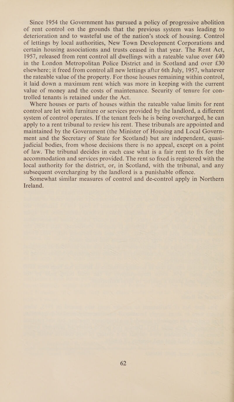 Since 1954 the Government has pursued a policy of progressive abolition of rent control on the grounds that the previous system was leading to deterioration and to wasteful use of the nation’s stock of housing. Control of lettings by local authorities, New Town Development Corporations and certain housing associations and trusts ceased in that year. The Rent Act, 1957, released from rent control all dwellings with a rateable value over £40 in the London Metropolitan Police District and in Scotland and over £30 elsewhere; it freed from control all new lettings after 6th July, 1957, whatever the rateable value of the property. For those houses remaining within control, it laid down a maximum rent which was more in keeping with the current value of money and the costs of maintenance. Security of tenure for con- trolled tenants is retained under the Act. Where houses or parts of houses within the rateable value limits for rent control are let with furniture or services provided by the landlord, a different system of control operates. If the tenant feels he is being overcharged, he can apply to a rent tribunal to review his rent. These tribunals are appointed and maintained by the Government (the Minister of Housing and Local Govern- ment and the Secretary of State for Scotland) but are independent, quasi- judicial bodies, from whose decisions there is no appeal, except on a point of law. The tribunal decides in each case what is a fair rent to fix for the accommodation and services provided. The rent so fixed is registered with the local authority for the district, or, in Scotland, with the tribunal, and any subsequent overcharging by the landlord is a punishable offence. Somewhat similar measures of control and de-control apply in Northern Ireland.