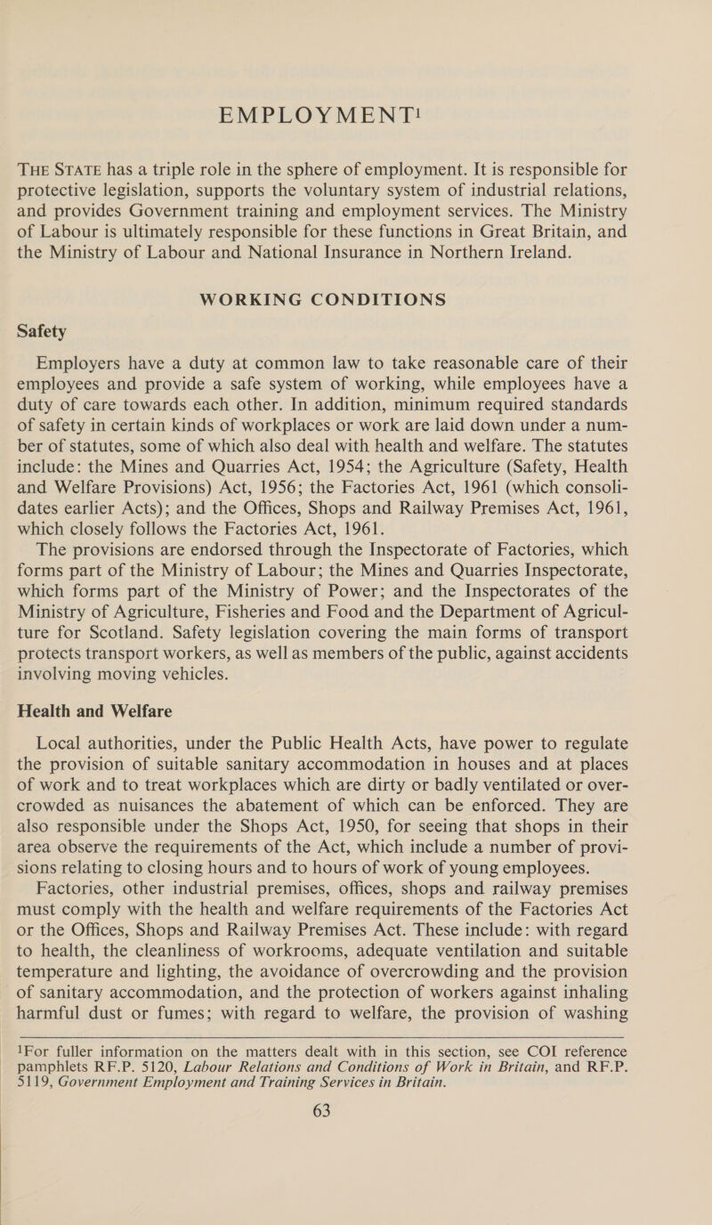  EMPLOY MENT! THE STATE has a triple role in the sphere of employment. It is responsible for protective legislation, supports the voluntary system of industrial relations, and provides Government training and employment services. The Ministry of Labour is ultimately responsible for these functions in Great Britain, and the Ministry of Labour and National Insurance in Northern Ireland. WORKING CONDITIONS Safety Employers have a duty at common law to take reasonable care of their employees and provide a safe system of working, while employees have a duty of care towards each other. In addition, minimum required standards of safety in certain kinds of workplaces or work are laid down under a num- ber of statutes, some of which also deal with health and welfare. The statutes include: the Mines and Quarries Act, 1954; the Agriculture (Safety, Health and Welfare Provisions) Act, 1956; the Factories Act, 1961 (which consoli- dates earlier Acts); and the Offices, Shops and Railway Premises Act, 1961, which closely follows the Factories Act, 1961. The provisions are endorsed through the Inspectorate of Factories, which forms part of the Ministry of Labour; the Mines and Quarries Inspectorate, which forms part of the Ministry of Power; and the Inspectorates of the Ministry of Agriculture, Fisheries and Food and the Department of Agricul- ture for Scotland. Safety legislation covering the main forms of transport protects transport workers, as well as members of the public, against accidents involving moving vehicles. Health and Welfare Local authorities, under the Public Health Acts, have power to regulate the provision of suitable sanitary accommodation in houses and at places of work and to treat workplaces which are dirty or badly ventilated or over- crowded as nuisances the abatement of which can be enforced. They are also responsible under the Shops Act, 1950, for seeing that shops in their area observe the requirements of the Act, which include a number of provi- sions relating to closing hours and to hours of work of young employees. Factories, other industrial premises, offices, shops and railway premises must comply with the health and welfare requirements of the Factories Act or the Offices, Shops and Railway Premises Act. These include: with regard to health, the cleanliness of workrooms, adequate ventilation and suitable temperature and lighting, the avoidance of overcrowding and the provision of sanitary accommodation, and the protection of workers against inhaling harmful dust or fumes; with regard to welfare, the provision of washing 1For fuller information on the matters dealt with in this section, see COI reference pamphlets RF.P. 5120, Labour Relations and Conditions of Work in Britain, and RF.P. 5119, Government Employment and Training Services in Britain.