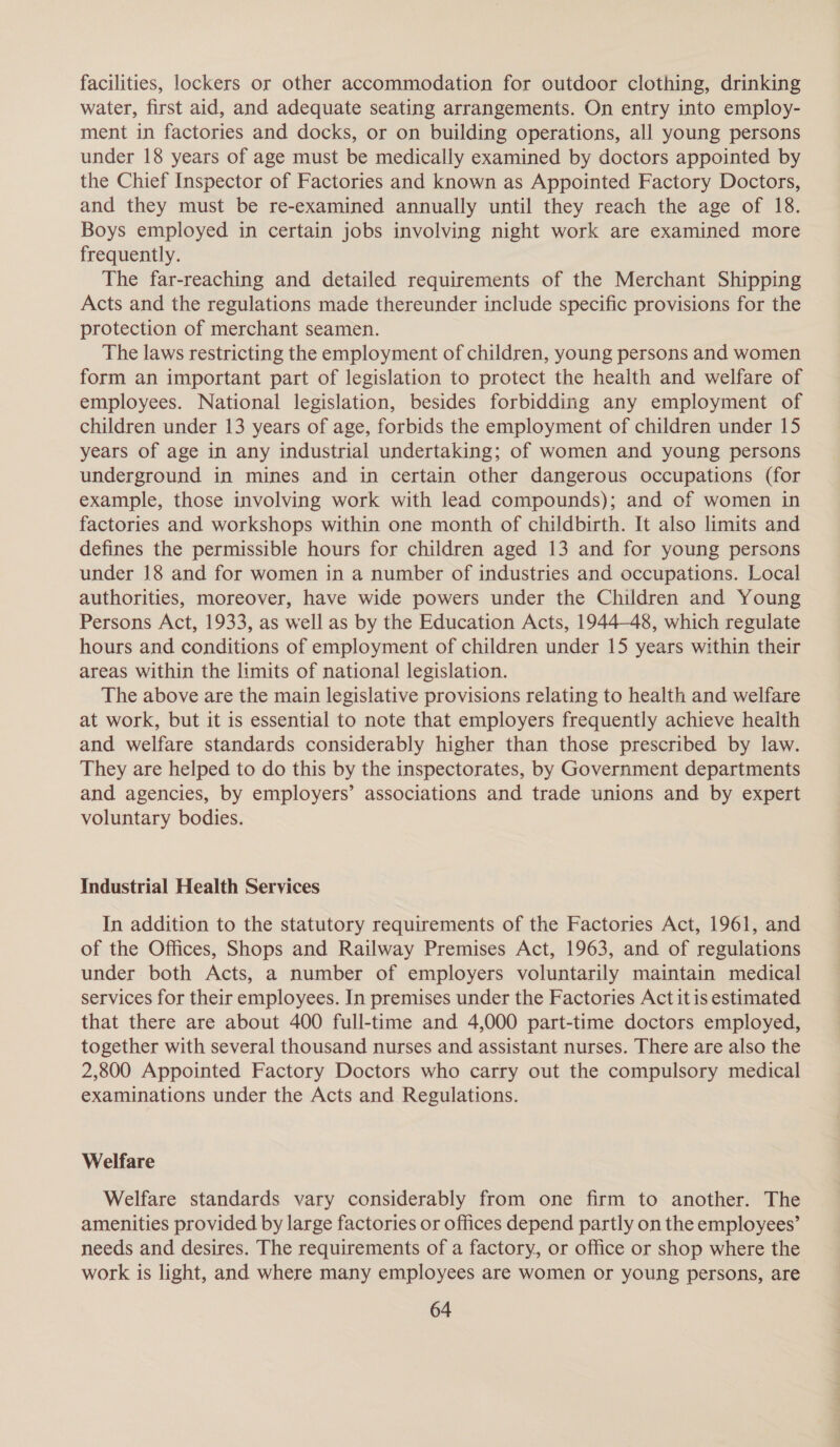 facilities, lockers or other accommodation for outdoor clothing, drinking water, first aid, and adequate seating arrangements. On entry into employ- ment in factories and docks, or on building operations, all young persons under 18 years of age must be medically examined by doctors appointed by the Chief Inspector of Factories and known as Appointed Factory Doctors, and they must be re-examined annually until they reach the age of 18. Boys employed in certain jobs involving night work are examined more frequently. The far-reaching and detailed requirements of the Merchant Shipping Acts and the regulations made thereunder include specific provisions for the protection of merchant seamen. The laws restricting the employment of children, young persons and women form an important part of legislation to protect the health and welfare of employees. National legislation, besides forbidding any employment of children under 13 years of age, forbids the employment of children under 15 years of age in any industrial undertaking; of women and young persons underground in mines and in certain other dangerous occupations (for example, those involving work with lead compounds); and of women in factories and workshops within one month of childbirth. It also limits and defines the permissible hours for children aged 13 and for young persons under 18 and for women in a number of industries and occupations. Local authorities, moreover, have wide powers under the Children and Young Persons Act, 1933, as well as by the Education Acts, 1944-48, which regulate hours and conditions of employment of children under 15 years within their areas within the limits of national legislation. The above are the main legislative provisions relating to health and welfare at work, but it is essential to note that employers frequently achieve health and welfare standards considerably higher than those prescribed by law. They are helped to do this by the inspectorates, by Government departments and agencies, by employers’ associations and trade unions and by expert voluntary bodies. Industrial Health Services In addition to the statutory requirements of the Factories Act, 1961, and of the Offices, Shops and Railway Premises Act, 1963, and of regulations under both Acts, a number of employers voluntarily maintain medical services for their employees. In premises under the Factories Act itis estimated that there are about 400 full-time and 4,000 part-time doctors employed, together with several thousand nurses and assistant nurses. There are also the 2,800 Appointed Factory Doctors who carry out the compulsory medical examinations under the Acts and Regulations. Welfare Welfare standards vary considerably from one firm to another. The amenities provided by large factories or offices depend partly on the employees’ needs and desires. The requirements of a factory, or office or shop where the work is light, and where many employees are women or young persons, are