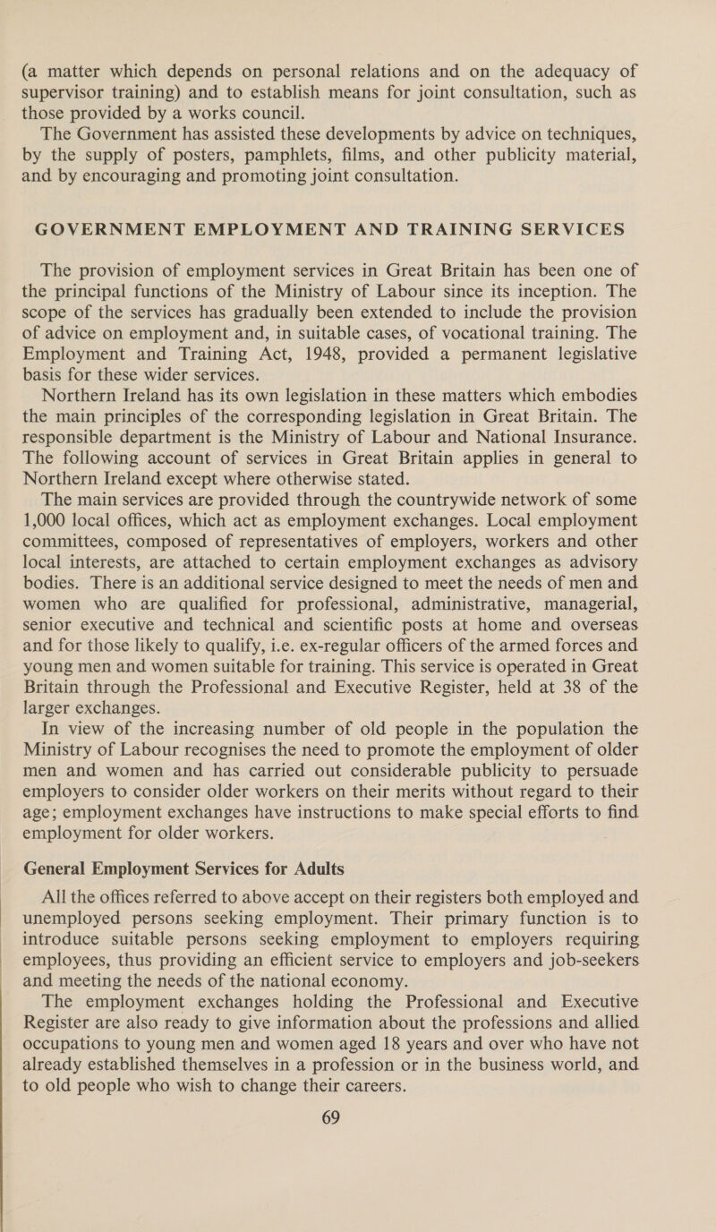 (a matter which depends on personal relations and on the adequacy of supervisor training) and to establish means for joint consultation, such as those provided by a works council. The Government has assisted these developments by advice on techniques, by the supply of posters, pamphlets, films, and other publicity material, and by encouraging and promoting joint consultation. GOVERNMENT EMPLOYMENT AND TRAINING SERVICES The provision of employment services in Great Britain has been one of the principal functions of the Ministry of Labour since its inception. The scope of the services has gradually been extended to include the provision of advice on employment and, in suitable cases, of vocational training. The Employment and Training Act, 1948, provided a permanent legislative basis for these wider services. Northern Ireland has its own legislation in these matters which embodies the main principles of the corresponding legislation in Great Britain. The responsible department is the Ministry of Labour and National Insurance. The following account of services in Great Britain applies in general to Northern Ireland except where otherwise stated. The main services are provided through the countrywide network of some 1,000 local offices, which act as employment exchanges. Local employment committees, composed of representatives of employers, workers and other local interests, are attached to certain employment exchanges as advisory bodies. There is an additional service designed to meet the needs of men and women who are qualified for professional, administrative, managerial, senior executive and technical and scientific posts at home and overseas and for those likely to qualify, i.e. ex-regular officers of the armed forces and young men and women suitable for training. This service is operated in Great Britain through the Professional and Executive Register, held at 38 of the larger exchanges. In view of the increasing number of old people in the population the Ministry of Labour recognises the need to promote the employment of older men and women and has carried out considerable publicity to persuade employers to consider older workers on their merits without regard to their age; employment exchanges have instructions to make special efforts to find employment for older workers. General Employment Services for Adults All the offices referred to above accept on their registers both employed and unemployed persons seeking employment. Their primary function is to introduce suitable persons seeking employment to employers requiring employees, thus providing an efficient service to employers and job-seekers and meeting the needs of the national economy. The employment exchanges holding the Professional and Executive Register are also ready to give information about the professions and allied occupations to young men and women aged 18 years and over who have not already established themselves in a profession or in the business world, and to old people who wish to change their careers.