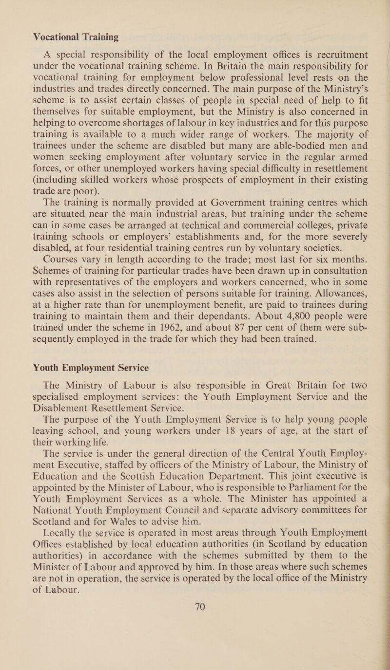 Vocational Training A special responsibility of the local employment offices is recruitment under the vocational training scheme. In Britain the main responsibility for vocational training for employment below professional level rests on the industries and trades directly concerned. The main purpose of the Ministry’s scheme is to assist certain classes of people in special need of help to fit themselves for suitable employment, but the Ministry is also concerned in helping to overcome shortages of labour in key industries and for this purpose training is available to a much wider range of workers. The majority of trainees under the scheme are disabled but many are able-bodied men and women seeking employment after voluntary service in the regular armed forces, or other unemployed workers having special difficulty in resettlement (including skilled workers whose prospects of employment in their existing trade are poor). The training is normally provided at Government training centres which are situated near the main industrial areas, but training under the scheme can in some cases be arranged at technical and commercial colleges, private training schools or employers’ establishments and, for the more severely disabled, at four residential training centres run by voluntary societies. Courses vary in length according to the trade; most last for six months. Schemes of training for particular trades have been drawn up in consultation with representatives of the employers and workers concerned, who in some cases also assist in the selection of persons suitable for training. Allowances, at a higher rate than for unemployment benefit, are paid to trainees during training to maintain them and their dependants. About 4,800 people were trained under the scheme in 1962, and about 87 per cent of them were sub- sequently employed in the trade for which they had been trained. Youth Employment Service The Ministry of Labour is also responsible in Great Britain for two specialised employment services: the Youth Employment Service and the Disablement Resettlement Service. The purpose of the Youth Employment Service is to help young people leaving school, and young workers under 18 years of age, at the start of their working life. The service is under the general direction of the Central Youth Employ- ment Executive, staffed by officers of the Ministry of Labour, the Ministry of Education and the Scottish Education Department. This joint executive is appointed by the Minister of Labour, who is responsible to Parliament for the Youth Employment Services as a whole. The Minister has appointed a National Youth Employment Council and separate advisory committees for Scotland and for Wales to advise him. Locally the service is operated in most areas through Youth Employment Offices established by local education authorities (in Scotland by education authorities) in accordance with the schemes submitted by them to the Minister of Labour and approved by him. In those areas where such schemes are not in operation, the service is operated by the local office of the Ministry of Labour. 