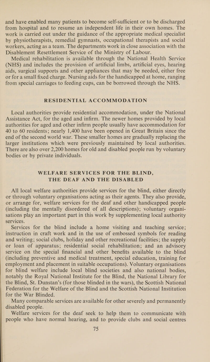and have enabled many patients to become self-sufficient or to be discharged from hospital and to resume an independent life in their own homes. The work is carried out under the guidance of the appropriate medical specialist by physiotherapists, remedial gymnasts, occupational therapists and social workers, acting as a team. The departments work in close association with the Disablement Resettlement Service of the Ministry of Labour. Medical rehabilitation is available through the National Health Service (NHS) and includes the provision of artificial limbs, artificial eyes, hearing aids, surgical supports and other appliances that may be needed, either free or for a small fixed charge. Nursing aids for the handicapped at home, ranging from special carriages to feeding cups, can be borrowed through the NHS. RESIDENTIAL ACCOMMODATION Local authorities provide residential accommodation, under the National Assistance Act, for the aged and infirm. The newer homes provided by local authorities for aged and other infirm people usually have accommodation for 40 to 60 residents; nearly 1,400 have been opened in Great Britain since the end of the second world war. These smaller homes are gradually replacing the larger institutions which were previously maintained by local authorities. There are also over 2,200 homes for old and disabled people run by voluntary bodies or by private individuals. WELFARE SERVICES FOR THE BLIND, THE DEAF AND THE DISABLED All local welfare authorities provide services for the blind, either directly or through voluntary organisations acting as their agents. They also provide, or arrange for, welfare services for the deaf and other handicapped people (including the mentally disordered of all descriptions); voluntary organi- sations play an important part in this work by supplementing local authority services. Services for the blind include a home visiting and teaching service; instruction in craft work and in the use of embossed symbols for reading and writing; social clubs, holiday and other recreational facilities; the supply or loan of apparatus; residential social rehabilitation; and an advisory service on the special financial and other benefits available to the blind (including preventive and medical treatment, special education, training for employment and placement in suitable occupations). Voluntary organisations for blind welfare include local blind societies and also national bodies, notably the Royal National Institute for the Blind, the National Library for the Blind, St. Dunstan’s (for those blinded in the wars), the Scottish National Federation for the Welfare of the Blind and the Scottish National Institution for the War Blinded. Many comparable services are available for other severely and permanently disabled people. Welfare services for the deaf seek to help them to communicate with people who have normal hearing, and to provide clubs and social centres
