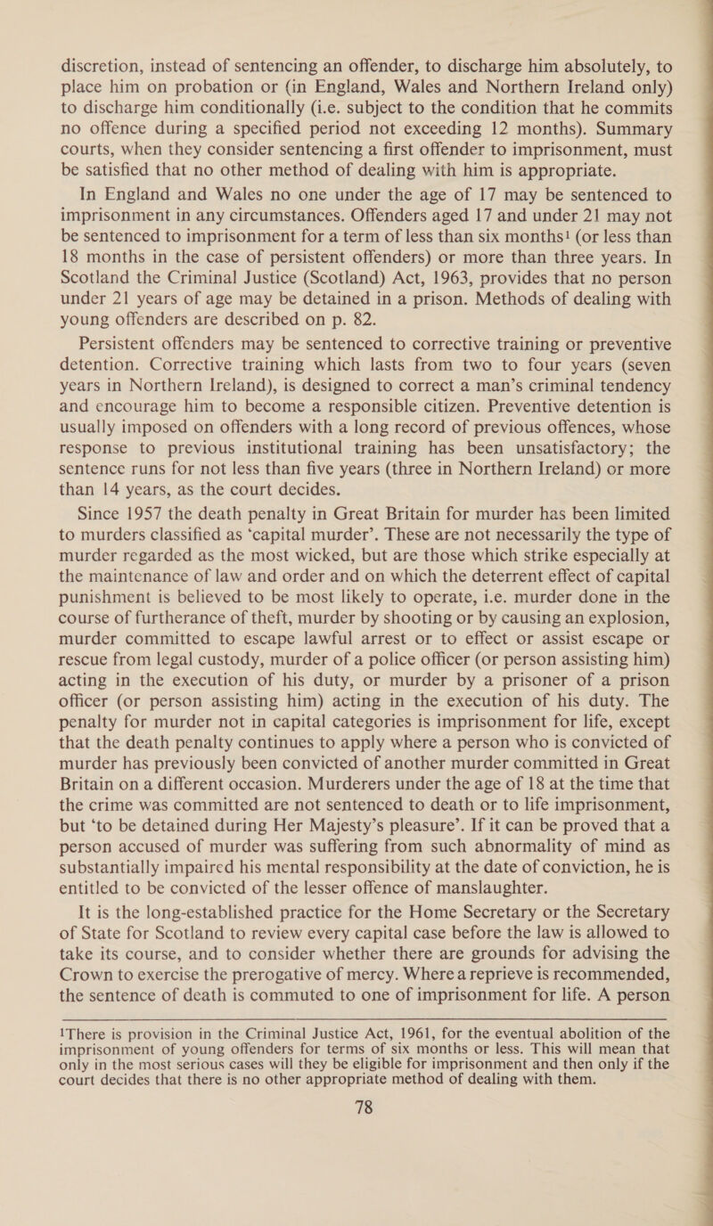 discretion, instead of sentencing an offender, to discharge him absolutely, to place him on probation or (in England, Wales and Northern Ireland only) to discharge him conditionally (i.e. subject to the condition that he commits no offence during a specified period not exceeding 12 months). Summary courts, when they consider sentencing a first offender to imprisonment, must be satisfied that no other method of dealing with him is appropriate. In England and Wales no one under the age of 17 may be sentenced to imprisonment in any circumstances. Offenders aged 17 and under 21 may not be sentenced to imprisonment for a term of less than six months! (or less than 18 months in the case of persistent offenders) or more than three years. In Scotland the Criminal Justice (Scotland) Act, 1963, provides that no person under 21 years of age may be detained in a prison. Methods of dealing with young offenders are described on p. 82. Persistent offenders may be sentenced to corrective training or preventive detention. Corrective training which lasts from two to four years (seven years in Northern Ireland), is designed to correct a man’s criminal tendency and encourage him to become a responsible citizen. Preventive detention is usually imposed on offenders with a long record of previous offences, whose response to previous institutional training has been unsatisfactory; the sentence runs for not less than five years (three in Northern Ireland) or more than 14 years, as the court decides. Since 1957 the death penalty in Great Britain for murder has been limited to murders classified as ‘capital murder’. These are not necessarily the type of murder regarded as the most wicked, but are those which strike especially at the maintenance of law and order and on which the deterrent effect of capital punishment is believed to be most likely to operate, i.e. murder done in the course of furtherance of theft, murder by shooting or by causing an explosion, murder committed to escape lawful arrest or to effect or assist escape or rescue from legal custody, murder of a police officer (or person assisting him) acting in the execution of his duty, or murder by a prisoner of a prison officer (or person assisting him) acting in the execution of his duty. The penalty for murder not in capital categories is imprisonment for life, except that the death penalty continues to apply where a person who is convicted of murder has previously been convicted of another murder committed in Great Britain on a different occasion. Murderers under the age of 18 at the time that the crime was committed are not sentenced to death or to life imprisonment, but ‘to be detained during Her Majesty’s pleasure’. If it can be proved that a person accused of murder was suffering from such abnormality of mind as substantially impaired his mental responsibility at the date of conviction, he is entitled to be convicted of the lesser offence of manslaughter. It is the long-established practice for the Home Secretary or the Secretary of State for Scotland to review every capital case before the law is allowed to take its course, and to consider whether there are grounds for advising the Crown to exercise the prerogative of mercy. Where a reprieve is recommended, the sentence of death is commuted to one of imprisonment for life. A person 1There is provision in the Criminal Justice Act, 1961, for the eventual abolition of the imprisonment of young offenders for terms of six months or less. This will mean that only in the most serious cases will they be eligible for imprisonment and then only if the court decides that there is no other appropriate method of dealing with them. 