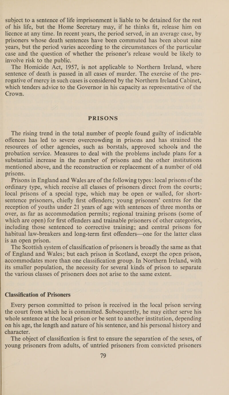   subject to a sentence of life imprisonment is liable to be detained for the rest of his life, but the Home Secretary may, if he thinks fit, release him on licence at any time. In recent years, the period served, in an average case, by prisoners whose death sentences have been commuted has been about nine years, but the period varies according to the circumstances of the particular case and the question of whether the prisoner’s release would be likely to involve risk to the public. The Homicide Act, 1957, is not applicable to Northern Ireland, where sentence of death is passed in all cases of murder. The exercise of the pre- rogative of mercy in such cases is considered by the Northern Ireland Cabinet, which tenders advice to the Governor in his capacity as representative of the Crown. PRISONS The rising trend in the total number of people found guilty of indictable offences has led to severe overcrowding in prisons and has strained the resources of other agencies, such as borstals, approved schools and the probation service. Measures to deal with the problems include plans for a substantial increase in the number of prisons and the other institutions mentioned above, and the reconstruction or replacement of a number of old prisons. Prisons in England and Wales are of the following types: local prisons of the ordinary type, which receive all classes of prisoners direct from the courts; local prisons of a special type, which may be open or walled, for short- sentence prisoners, chiefly first offenders; young prisoners’ centres for the reception of youths under 21 years of age with sentences of three months or over, as far as accommodation permits; regional training prisons (some of which are open) for first offenders and trainable prisoners of other categories, including those sentenced to corrective training; and central prisons for habitual law-breakers and long-term first offenders—one for the latter class is an open prison. The Scottish system of classification of prisoners is broadly the same as that of England and Wales; but each prison in Scotland, except the open prison, accommodates more than one classification group. In Northern Ireland, with its smaller population, the necessity for several kinds of prison to separate the various classes of prisoners does not arise to the same extent. Classification of Prisoners Every person committed to prison is received in the local prison serving the court from which he is committed. Subsequently, he may either serve his whole sentence at the local prison or be sent to another institution, depending on his age, the length and nature of his sentence, and his personal history and character. The object of classification is first to ensure the separation of the sexes, of young prisoners from adults, of untried prisoners from convicted prisoners 719