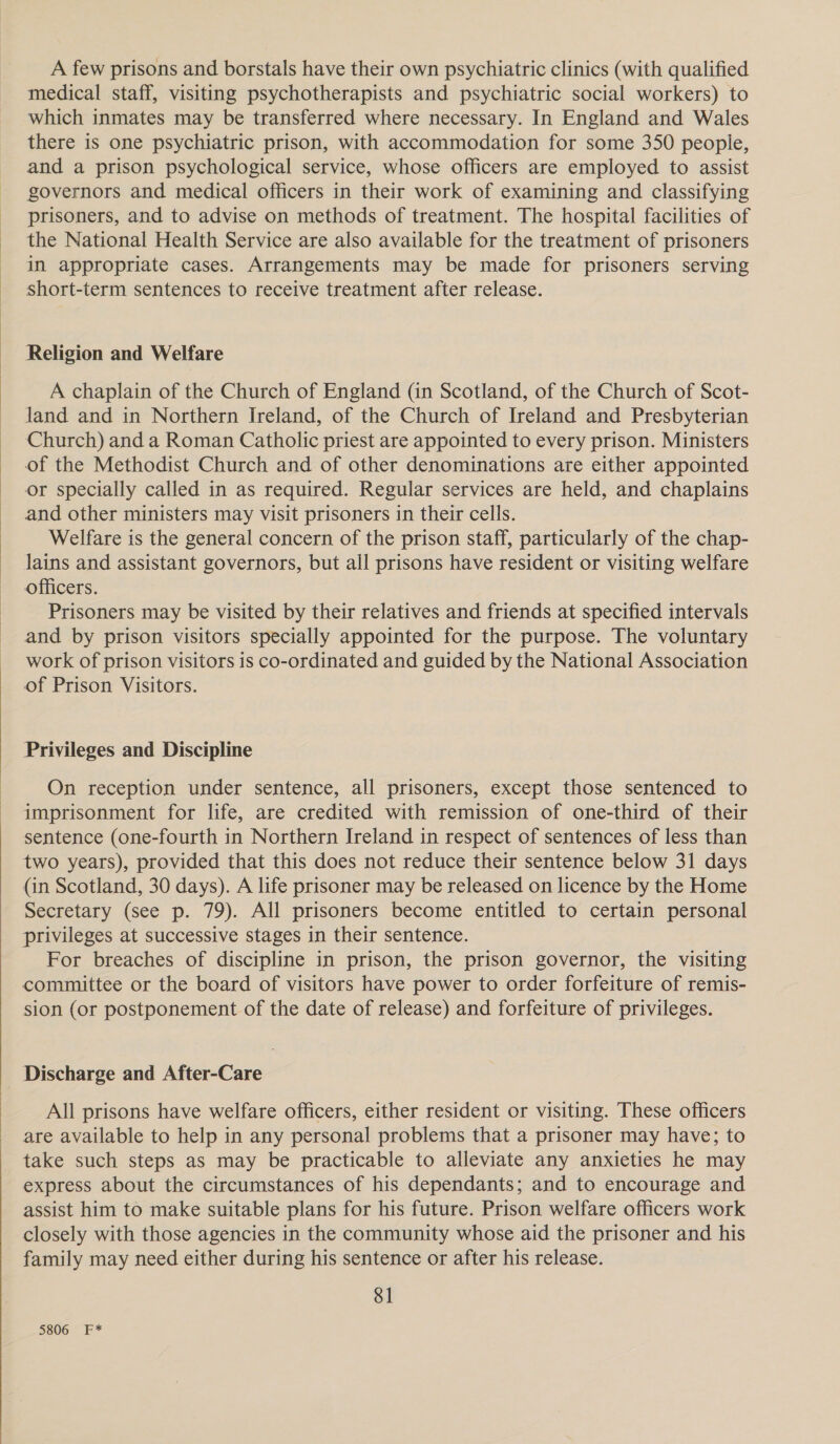   A few prisons and borstals have their own psychiatric clinics (with qualified medical staff, visiting psychotherapists and psychiatric social workers) to which inmates may be transferred where necessary. In England and Wales there is one psychiatric prison, with accommodation for some 350 people, and a prison psychological service, whose officers are employed to assist governors and medical officers in their work of examining and classifying prisoners, and to advise on methods of treatment. The hospital facilities of the National Health Service are also available for the treatment of prisoners in appropriate cases. Arrangements may be made for prisoners serving short-term sentences to receive treatment after release. Religion and Welfare A chaplain of the Church of England (in Scotland, of the Church of Scot- Jand and in Northern Ireland, of the Church of Ireland and Presbyterian Church) and a Roman Catholic priest are appointed to every prison. Ministers of the Methodist Church and of other denominations are either appointed or specially called in as required. Regular services are held, and chaplains and other ministers may visit prisoners in their cells. Welfare is the general concern of the prison staff, particularly of the chap- lains and assistant governors, but all prisons have resident or visiting welfare officers. Prisoners may be visited by their relatives and friends at specified intervals and by prison visitors specially appointed for the purpose. The voluntary work of prison visitors is co-ordinated and guided by the National Association of Prison Visitors. Privileges and Discipline On reception under sentence, all prisoners, except those sentenced to imprisonment for life, are credited with remission of one-third of their sentence (one-fourth in Northern Ireland in respect of sentences of less than two years), provided that this does not reduce their sentence below 31 days (in Scotland, 30 days). A life prisoner may be released on licence by the Home Secretary (see p. 79). All prisoners become entitled to certain personal privileges at successive stages in their sentence. For breaches of discipline in prison, the prison governor, the visiting committee or the board of visitors have power to order forfeiture of remis- sion (or postponement of the date of release) and forfeiture of privileges. Discharge and After-Care All prisons have welfare officers, either resident or visiting. These officers are available to help in any personal problems that a prisoner may have; to take such steps as may be practicable to alleviate any anxieties he may express about the circumstances of his dependants; and to encourage and assist him to make suitable plans for his future. Prison welfare officers work closely with those agencies in the community whose aid the prisoner and his family may need either during his sentence or after his release. 81
