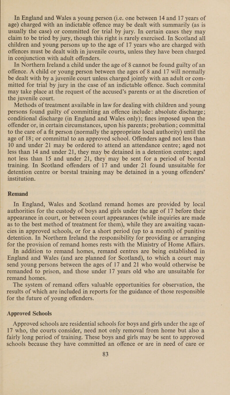  In England and Wales a young person (i.e. one between 14 and 17 years of age) charged with an indictable offence may be dealt with summarily (as is usually the case) or committed for trial by jury. In certain cases they may claim to be tried by jury, though this right is rarely exercised. In Scotland all children and young persons up to the age of 17 years who are charged with offences must be dealt with in juvenile courts, unless they have been charged in conjunction with adult offenders. In Northern Ireland a child under the age of 8 cannot be found guilty of an offence. A child or young person between the ages of 8 and 17 will normally be dealt with by a juvenile court unless charged jointly with an adult or com- mitted for trial by jury in the case of an indictable offence. Such commital may take place at the request of the accused’s parents or at the discretion of the juvenile court. Methods of treatment available in law for dealing with children and young persons found guilty of committing an offence include: absolute discharge; conditional discharge (in England and Wales only); fines imposed upon the offender or, in certain circumstances, upon his parents; probation; committal to the care of a fit person (normally the appropriate local authority) until the age of 18; or committal to an approved school. Offenders aged not less than 10 and under 21 may be ordered to attend an attendance centre; aged not less than 14 and under 21, they may be detained in a detention centre; aged not less than 15 and under 21, they may be sent for a period of borstal training. In Scotland offenders of 17 and under 21 found unsuitable for detention centre or borstal training may be detained in a young offenders’ institution. Remand In England, Wales and Scotland remand homes are provided by local authorities for the custody of boys and girls under the age of 17 before their appearance in court, or between court appearances (while inquiries are made as to the best method of treatment for them), while they are awaiting vacan- cies in approved schools, or for a short period (up to a month) of punitive detention. In Northern Ireland the responsibility for providing or arranging for the provision of remand homes rests with the Ministry of Home Affairs. In addition to remand homes, remand centres are being established in England and Wales (and are planned for Scotland), to which a court may send young persons between the ages of 17 and 21 who would otherwise be remanded to prison, and those under 17 years old who are unsuitable for remand homes. The system of remand offers valuable opportunities for observation, the results of which are included in reports for the guidance of those responsible for the future of young offenders. Approved Schools Approved schools are residential schools for boys and girls under the age of 17 who, the courts consider, need not only removal from home but also a fairly long period of training. These boys and girls may be sent to approved schools because they have committed an offence or are in need of care or