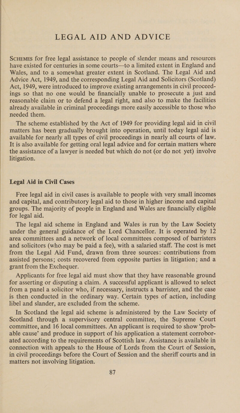  LEGAL AID AND ADVICE ScHEMES for free legal assistance to people of slender means and resources have existed for centuries in some courts—to a limited extent in England and Wales, and to a somewhat greater extent in Scotland. The Legal Aid and Advice Act, 1949, and the corresponding Legal Aid and Solicitors (Scotland) Act, 1949, were introduced to improve existing arrangements in civil proceed- ings so that no one would be financially unable to prosecute a just and reasonable claim or to defend a legal right, and also to make the facilities already available in criminal proceedings more easily accessible to those who needed them. The scheme established by the Act of 1949 for providing legal aid in civil matters has been gradually brought into operation, until today legal aid is available for nearly all types of civil proceedings in nearly all courts of law. It is also available for getting oral legal advice and for certain matters where the assistance of a lawyer is needed but which do not (or do not yet) involve litigation. Legal Aid in Civil Cases Free legal aid in civil cases is available to people with very small incomes and capital, and contributory legal aid to those in higher income and capital groups. The majority of people in England and Wales are financially eligible for legal aid. The legal aid scheme in England and Wales is run by the Law Society under the general guidance of the Lord Chancellor. It is operated by 12 area committees and a network of local committees composed of barristers and solicitors (who may be paid a fee), with a salaried staff. The cost is met from the Legal Aid Fund, drawn from three sources: contributions from assisted persons; costs recovered from opposite parties in litigation; and a grant from the Exchequer. | Applicants for free legal aid must show that they have reasonable ground for asserting or disputing a claim. A successful applicant is allowed to select from a panel a solicitor who, if necessary, instructs a barrister, and the case is then conducted in the ordinary way. Certain types of action, including libel and slander, are excluded from the scheme. In Scotland the legal aid scheme is administered by the Law Society of Scotland through a supervisory central committee, the Supreme Court committee, and 16 local committees. An applicant is required to show “prob- able cause’ and produce in support of his application a statement corrobor- ated according to the requirements of Scottish law. Assistance is available in connection with appeals to the House of Lords from the Court of Session, in civil proceedings before the Court of Session and the sheriff courts and in matters not involving litigation.
