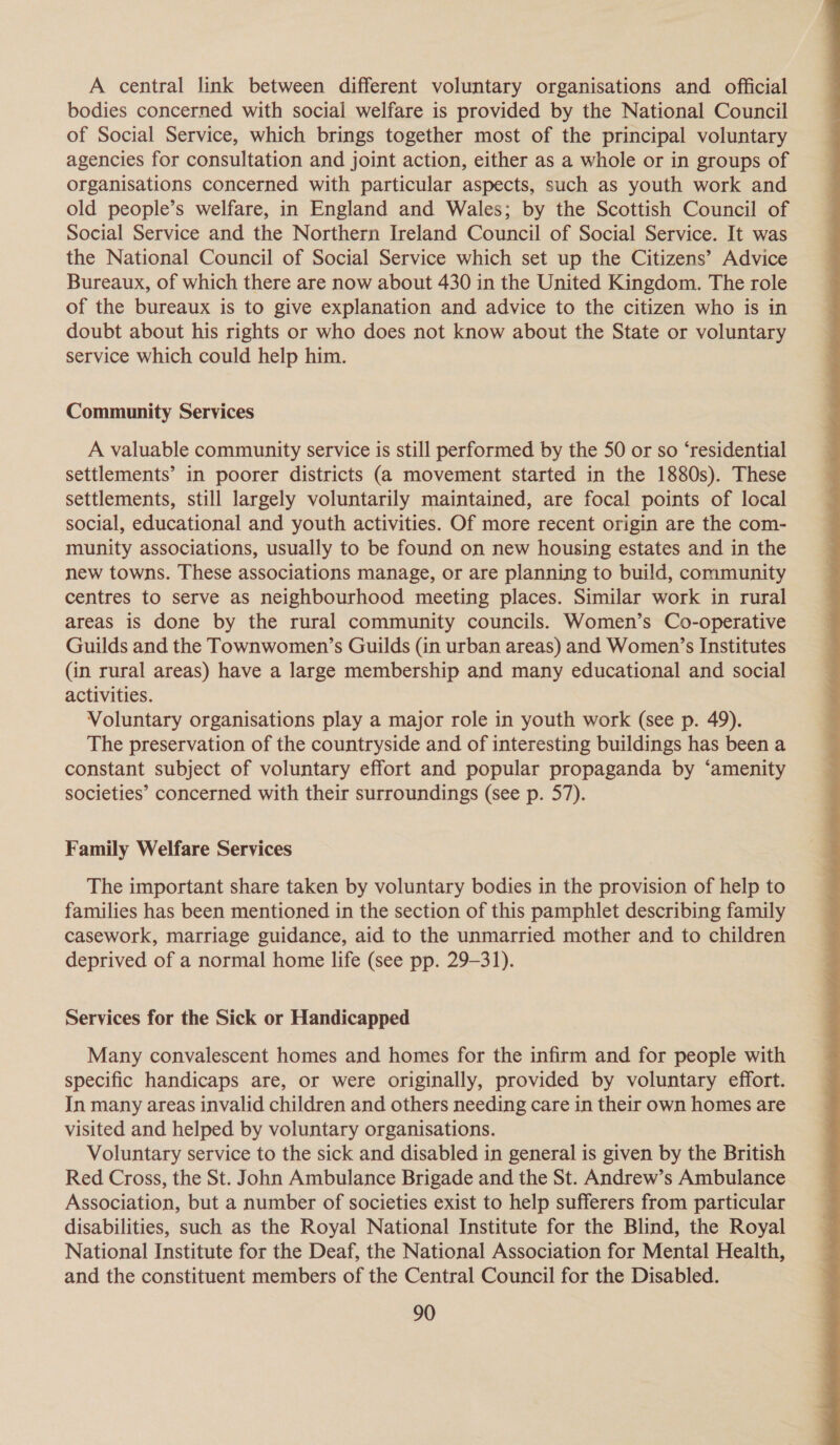 A central link between different voluntary organisations and official bodies concerned with social welfare is provided by the National Council of Social Service, which brings together most of the principal voluntary agencies for consultation and joint action, either as a whole or in groups of organisations concerned with particular aspects, such as youth work and old people’s welfare, in England and Wales; by the Scottish Council of Social Service and the Northern Ireland Council of Social Service. It was the National Council of Social Service which set up the Citizens’ Advice Bureaux, of which there are now about 430 in the United Kingdom. The role of the bureaux is to give explanation and advice to the citizen who is in doubt about his rights or who does not know about the State or voluntary service which could help him. Community Services A valuable community service is still performed by the 50 or so ‘residential settlements’ in poorer districts (a movement started in the 1880s). These settlements, still largely voluntarily maintained, are focal points of local social, educational and youth activities. Of more recent origin are the com- munity associations, usually to be found on new housing estates and in the new towns. These associations manage, or are planning to build, community centres to serve as neighbourhood meeting places. Similar work in rural areas is done by the rural community councils. Women’s Co-operative Guilds and the Townwomen’s Guilds (in urban areas) and Women’s Institutes (in rural areas) have a large membership and many educational and social activities. Voluntary organisations play a major role in youth work (see p. 49). The preservation of the countryside and of interesting buildings has been a constant subject of voluntary effort and popular propaganda by ‘amenity societies’ concerned with their surroundings (see p. 57). Family Welfare Services The important share taken by voluntary bodies in the provision of help to families has been mentioned in the section of this pamphlet describing family casework, marriage guidance, aid to the unmarried mother and to children deprived of a normal home life (see pp. 29-31). Services for the Sick or Handicapped Many convalescent homes and homes for the infirm and for people with specific handicaps are, or were originally, provided by voluntary effort. In many areas invalid children and others needing care in their own homes are visited and helped by voluntary organisations. Voluntary service to the sick and disabled in general is given by the British Red Cross, the St. John Ambulance Brigade and the St. Andrew’s Ambulance Association, but a number of societies exist to help sufferers from particular disabilities, such as the Royal National Institute for the Blind, the Royal National Institute for the Deaf, the National Association for Mental Health, and the constituent members of the Central Council for the Disabled. 