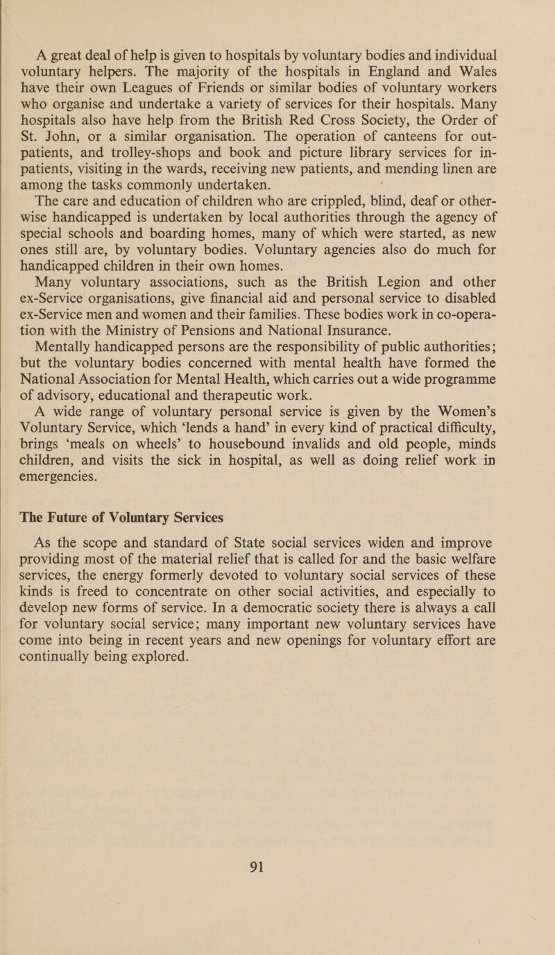  A great deal of help is given to hospitals by voluntary bodies and individual voluntary helpers. The majority of the hospitals in England and Wales have their own Leagues of Friends or similar bodies of voluntary workers who organise and undertake a variety of services for their hospitals. Many hospitals also have help from the British Red Cross Society, the Order of St. John, or a similar organisation. The operation of canteens for out- patients, and trolley-shops and book and picture library services for in- patients, visiting in the wards, receiving new patients, and omleniding linen are among the tasks commonly undertaken. The care and education of children who are crippled, blind, deaf or other- wise handicapped is undertaken by local authorities through the agency of special schools and boarding homes, many of which were started, as new ones still are, by voluntary bodies. Voluntary agencies also do much for handicapped children in their own homes. Many voluntary associations, such as the British Legion and other ex-Service organisations, give financial aid and personal service to disabled ex-Service men and women and their families. These bodies work in co-opera- tion with the Ministry of Pensions and National Insurance. Mentally handicapped persons are the responsibility of public authorities ; but the voluntary bodies concerned with mental health have formed the National Association for Mental Health, which carries out a wide programme of advisory, educational and therapeutic work. A wide range of voluntary personal service is given by the Women’s Voluntary Service, which ‘lends a hand’ in every kind of practical difficulty, brings ‘meals on wheels’ to housebound invalids and old people, minds children, and visits the sick in hospital, as well as doing relief work in emergencies. | The Future of Voluntary Services As the scope and standard of State social services widen and improve providing most of the material relief that is called for and the basic welfare services, the energy formerly devoted to voluntary social services of these kinds is freed to concentrate on other social activities, and especially to develop new forms of service. In a democratic society there is always a call for voluntary social service; many important new voluntary services have come into being in recent years and new openings for voluntary effort are continually being explored.