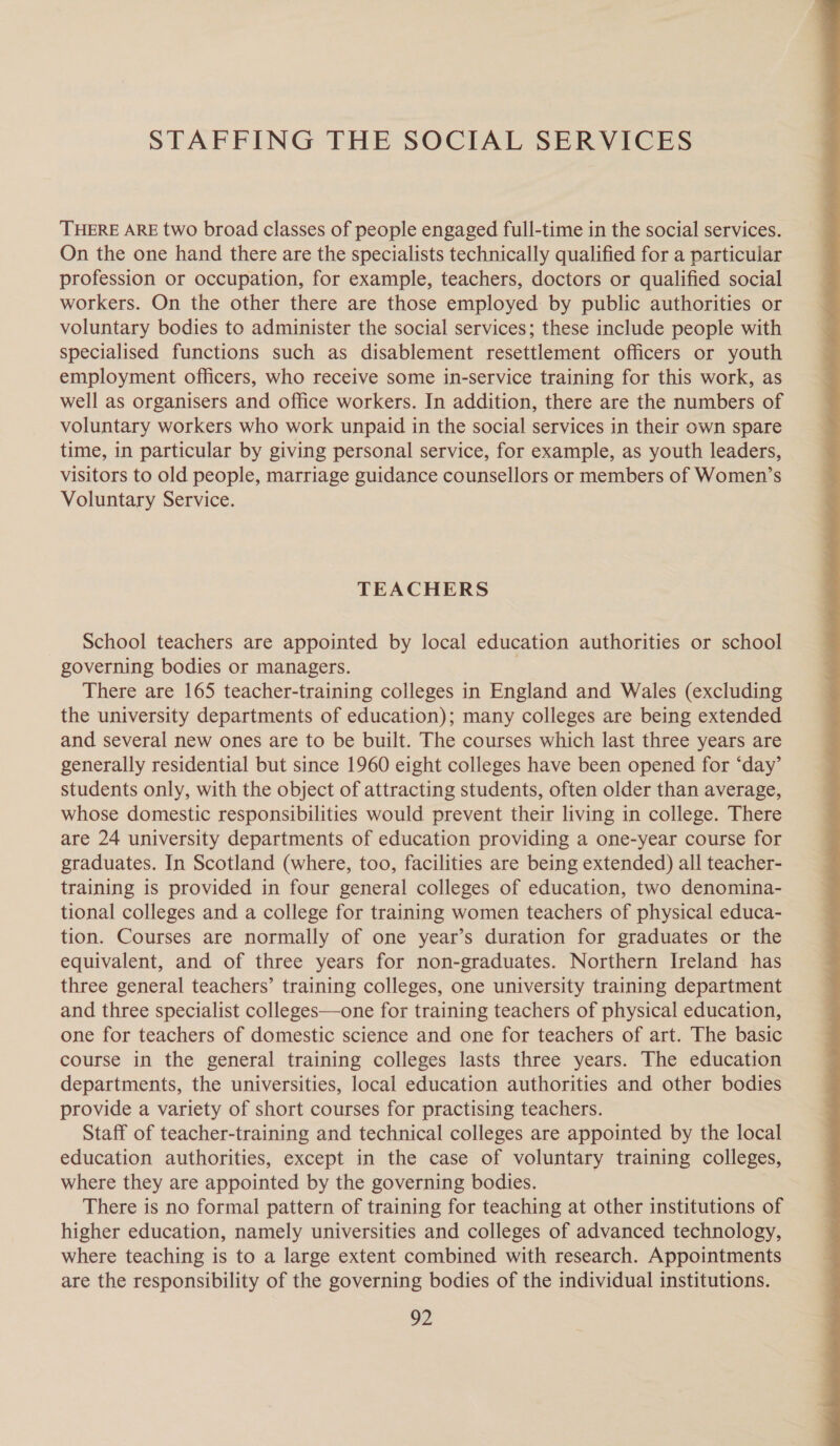 STAFFING THE SOCIAL SERVICES THERE ARE two broad classes of people engaged full-time in the social services. On the one hand there are the specialists technically qualified for a particular profession or occupation, for example, teachers, doctors or qualified social workers. On the other there are those employed by public authorities or voluntary bodies to administer the social services; these include people with specialised functions such as disablement resettlement officers or youth employment officers, who receive some in-service training for this work, as well as organisers and office workers. In addition, there are the numbers of voluntary workers who work unpaid in the social services in their own spare time, in particular by giving personal service, for example, as youth leaders, visitors to old people, marriage guidance counsellors or members of Women’s Voluntary Service. TEACHERS School teachers are appointed by local education authorities or school governing bodies or managers. There are 165 teacher-training colleges in England and Wales (excluding the university departments of education); many colleges are being extended and several new ones are to be built. The courses which last three years are generally residential but since 1960 eight colleges have been opened for ‘day’ students only, with the object of attracting students, often older than average, whose domestic responsibilities would prevent their living in college. There are 24 university departments of education providing a one-year course for graduates. In Scotland (where, too, facilities are being extended) all teacher- training is provided in four general colleges of education, two denomina- tional colleges and a college for training women teachers of physical educa- tion. Courses are normally of one year’s duration for graduates or the equivalent, and of three years for non-graduates. Northern Ireland has three general teachers’ training colleges, one university training department and three specialist colleges—one for training teachers of physical education, one for teachers of domestic science and one for teachers of art. The basic course in the general training colleges lasts three years. The education departments, the universities, local education authorities and other bodies provide a variety of short courses for practising teachers. Staff of teacher-training and technical colleges are appointed by the local education authorities, except in the case of voluntary training colleges, where they are appointed by the governing bodies. There is no formal pattern of training for teaching at other institutions of higher education, namely universities and colleges of advanced technology, where teaching is to a large extent combined with research. Appointments are the responsibility of the governing bodies of the individual institutions. 