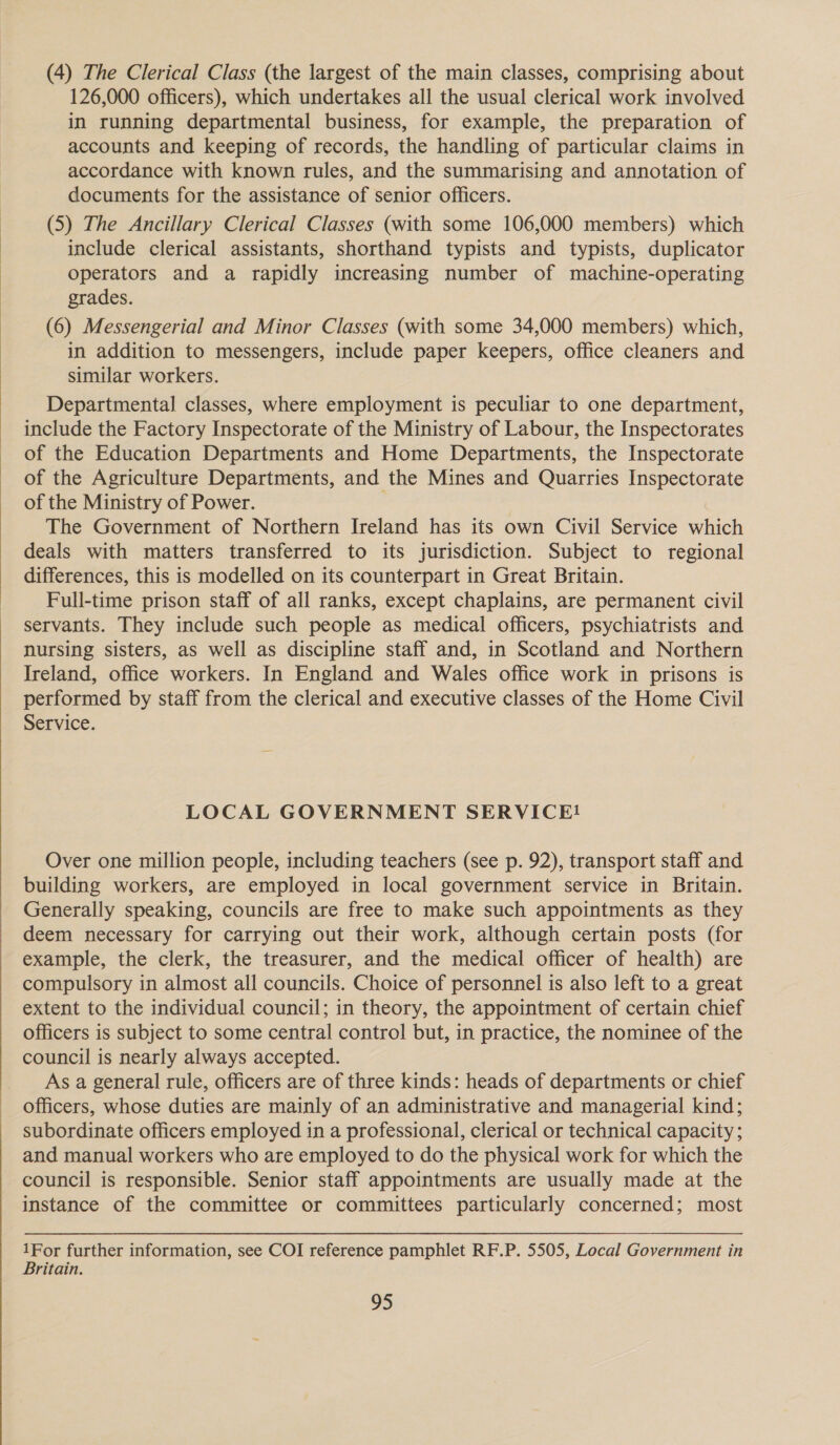  (4) The Clerical Class (the largest of the main classes, comprising about 126,000 officers), which undertakes all the usual clerical work involved in running departmental business, for example, the preparation of accounts and keeping of records, the handling of particular claims in accordance with known rules, and the summarising and annotation of documents for the assistance of senior officers. (5) The Ancillary Clerical Classes (with some 106,000 members) which include clerical assistants, shorthand typists and typists, duplicator operators and a rapidly increasing number of machine-operating grades. (6) Messengerial and Minor Classes (with some 34,000 members) which, in addition to messengers, include paper keepers, office cleaners and similar workers. Departmental classes, where employment is peculiar to one department, include the Factory Inspectorate of the Ministry of Labour, the Inspectorates of the Education Departments and Home Departments, the Inspectorate of the Agriculture Departments, and the Mines and Quarries Inspectorate of the Ministry of Power. , The Government of Northern Ireland has its own Civil Service which deals with matters transferred to its jurisdiction. Subject to regional differences, this is modelled on its counterpart in Great Britain. Full-time prison staff of all ranks, except chaplains, are permanent civil servants. They include such people as medical officers, psychiatrists and nursing sisters, as well as discipline staff and, in Scotland and Northern Ireland, office workers. In England and Wales office work in prisons is performed by staff from the clerical and executive classes of the Home Civil Service. LOCAL GOVERNMENT SERVICE! Over one million people, including teachers (see p. 92), transport staff and building workers, are employed in local government service in Britain. Generally speaking, councils are free to make such appointments as they deem necessary for carrying out their work, although certain posts (for example, the clerk, the treasurer, and the medical officer of health) are compulsory in almost all councils. Choice of personnel is also left to a great extent to the individual council; in theory, the appointment of certain chief officers is subject to some central control but, in practice, the nominee of the council is nearly always accepted. As a general rule, officers are of three kinds: heads of departments or chief officers, whose duties are mainly of an administrative and managerial kind; subordinate officers employed in a professional, clerical or technical capacity ; and manual workers who are employed to do the physical work for which the council is responsible. Senior staff appointments are usually made at the instance of the committee or committees particularly concerned; most 1For further information, see COI reference pamphlet RF.P. 5505, Local Government in Britain.