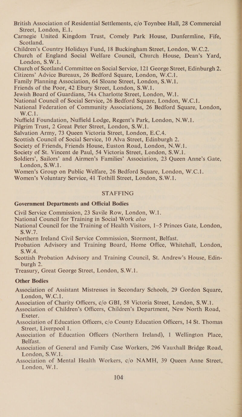 British Association of Residential Settlements, c/o Toynbee Hall, 28 Commercial Street, London, E.1. Carnegie United Kingdom Trust, Comely Park House, Dunfermline, Fife, Scotland. Children’s Country Holidays Fund, 18 Buckingham Street, London, W.C.2. Church of England Social Welfare Council, Church House, Dean’s Yard, London, S.W.1. Church of Scotland Committee on Social Service, 121 George Street, Edinburgh 2. Citizens’ Advice Bureaux, 26 Bedford Square, London, W.C.1. Family Planning Association, 64 Sloane Street, London, S.W.1. Friends of the Poor, 42 Ebury Street, London, S.W.1. Jewish Board of Guardians, 744A Charlotte Street, London, W.1. National Council of Social Service, 26 Bedford Square, London, W.C.1. National Federation of Community Associations, 26 Bedford Square, London, Wy Gels, Nuffield Foundation, Nuffield Lodge, Regent’s Park, London, N.W.1. Pilgrim Trust, 2 Great Peter Street, London, S.W.1. Salvation Army, 73 Queen Victoria Street, London, E.C.4. Scottish Council of Social Service, 10 Alva Street, Edinburgh 2. Society of Friends, Friends House, Euston Road, London, N.W.1. Society of St. Vincent de Paul, 54 Victoria Street, London, S.W.1. Soldiers’, Sailors’ and Airmen’s Families’ Association, 23 Queen Anne’s Gate, London, S.W.1. Women’s Group on Public Welfare, 26 Bedford Square, London, W.C.1. Women’s Voluntary Service, 41 Tothill Street, London, S.W.1. STAFFING Government Departments and Official Bodies Civil Service Commission, 23 Savile Row, London, W.1. National Council for Training in Social Work also National Council for the Training of Health Visitors, 1-5 Princes Gate, London, S.W.7. Northern Ireland Civil Service Commission, Stormont, Belfast. Probation Advisory and Training Board, Home Office, Whitehall, London, S.W.4. Scottish Probation Advisory and Training Council, St. Andrew’s House, Edin- burgh 2. Treasury, Great George Street, London, S.W.1. Association of Assistant Mistresses in Secondary Schools, 29 Gordon Square, Association of Charity Officers, c/o GBI, 58 Victoria Street, London, S.W.1. Association of Children’s Officers, Children’s Department, New North Road, Exeter. Association of Education Officers, c/o County Education Officers, 14 St. Thomas Street, Liverpool 1. Association of Education Officers (Northern Ireland), 1. Wellington Place, Belfast. Association of General and Family Case Workers, 296 Vauxhall Bridge Road, London, S.W.1. Association of Mental Health Workers, c/o NAMH, 39 Queen Anne Street, London, W.1. 