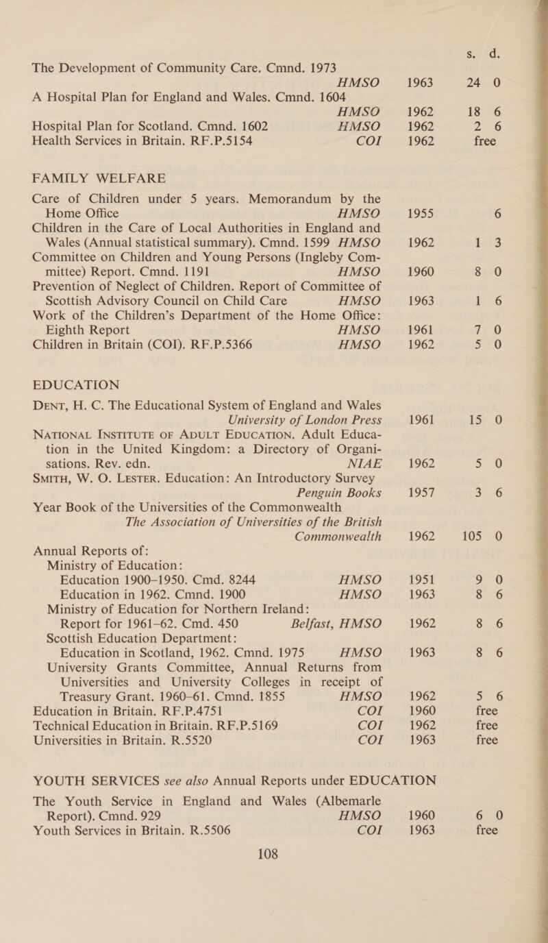 The Development of Community Care. Cmnd. 1973 HMSO 1963 24 0 A Hospital Plan for England and Wales. Cmnd. 1604 HMSO 1962 13°. 6 Hospital Plan for Scotland. Cmnd. 1602 HMSO 1962 2 6 Health Services in Britain. RF.P.5154 COI 1962 free FAMILY WELFARE Care of Children under 5 years. Memorandum by the Home Office HMSO 1955 6 Children in the Care of Local Authorities in England and Wales (Annual statistical summary), Cmnd. 1599 HMSO 1962 laid Committee on Children and Young Persons (Ingleby Com- mittee) Report. Cmnd. 1191 HMSO 1960 8 0 Prevention of Neglect of Children. Report of Committee of Scottish Advisory Council on Child Care HMSO 1963 1 6 Work of the Children’s Department of the Home Office: Eighth Report HMSO 1961 a 8 Children in Britain (COI). RF.P.5366 HMSO 1962 sO EDUCATION DENT, H. C. The Educational System of England and Wales University of London Press 1961 is 0 NATIONAL INSTITUTE OF ADULT EDUCATION. Adult Educa- tion in the United Kingdom: a Directory of Organi- sations. Rev. edn. NIAE 1962 7 SMITH, W. O. LEsTER. Education: An Introductory Survey Penguin Books 1957 3 6 Year Book of the Universities of the Commonwealth The Association of Universities of the British Commonwealth 1962 165 0 Annual Reports of: Ministry of Education: Education 1900-1950. Cmd. 8244 HMSO 1951 9 0 Ministry of Education for Northern Ireland: Report for 1961-62. Cmd. 450 Belfast, HMSO 1962 8 6 Scottish Education Department: Education in Scotland, 1962. Cmnd. 1975 HMSO 1963 3. 6 University Grants Committee, Annual Returns from Universities and University Colleges in receipt of Treasury Grant. 1960-61. Cmnd. 1855 HMSO 1962 a6 Education in Britain. RF.P.4751 COI 1960 free Technical Education in Britain. RF.P.5169 COI 1962 free Universities in Britain. R.5520 COI 1963 free YOUTH SERVICES see also Annual Reports under EDUCATION The Youth Service in England and Wales (Albemarle Report). Cmnd. 929 HMSO 1960 6.0 Youth Services in Britain. R.5506 COI 1963 free 108 