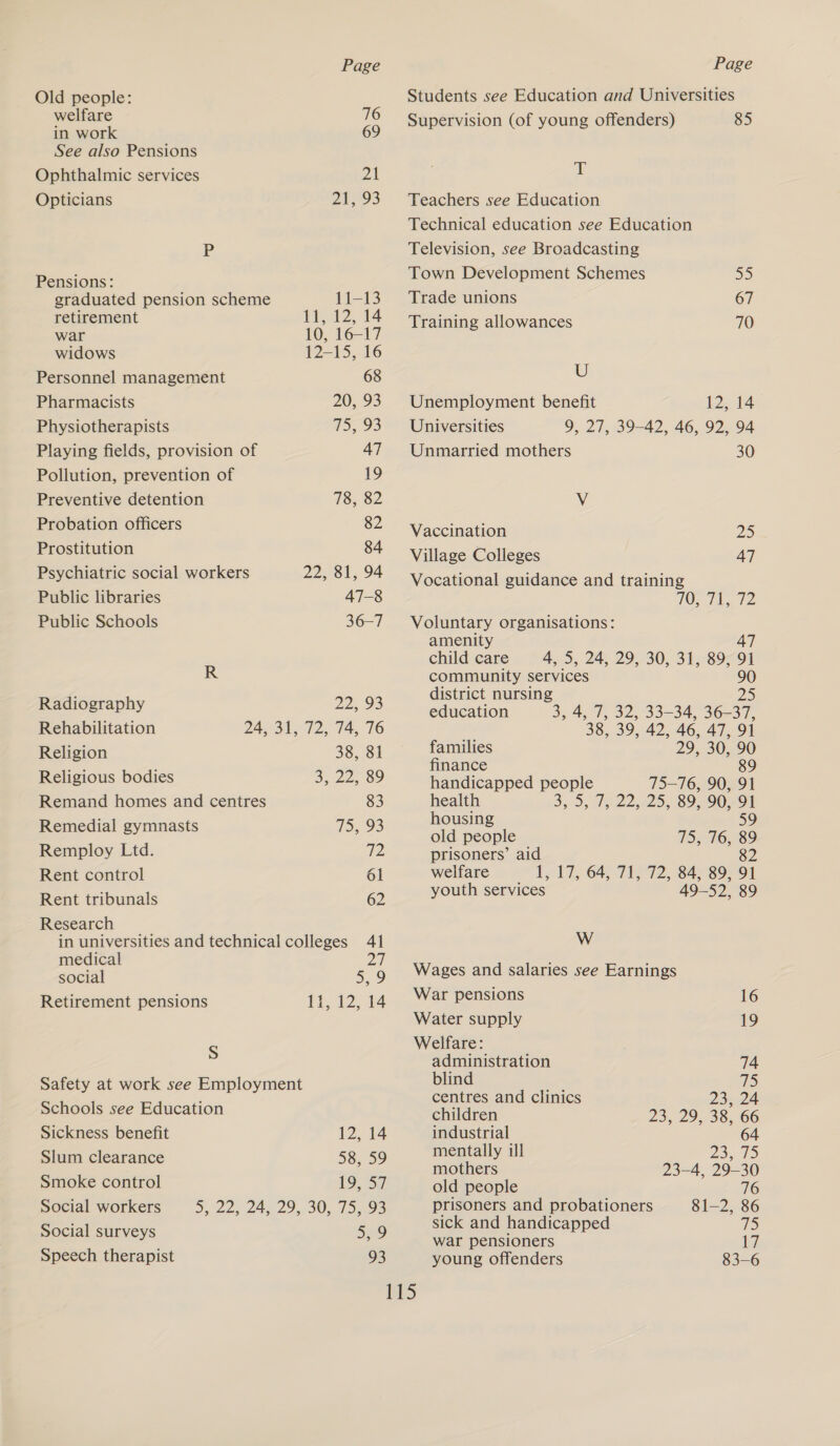 Old people: welfare 76 in work 69 See also Pensions Ophthalmic services 21 Opticians 24293 Pp Pensions: graduated pension scheme 11-13 retirement 1,12, 14 war 10, 16-17 widows 12-15, 16 Personnel management 68 Pharmacists 20, 93 Physiotherapists a5, 93 Playing fields, provision of 47 Pollution, prevention of 19 Preventive detention 78, 82 Probation officers 82 Prostitution 84 Psychiatric social workers 22, 81, 94 Public libraries 47-8 Public Schools 36-7 R Radiography 22, 93 Rehabilitation 24, 31, 72, 74, 76 Religion 38, 81 Religious bodies 3, 22, 89 Remand homes and centres 83 Remedial gymnasts 155 93 Remploy Ltd. 7 Rent control 61 Rent tribunals 62 Research in universities and technical colleges 41 medical 27 social 5,9 Retirement pensions 11, 12, 14 S Safety at work see Employment Schools see Education Sickness benefit 12.14 Slum clearance 58, 59 Smoke control 19.37 Social workers D225 24 29 SO Sos Social surveys 5,9 Speech therapist 93 Students see Education and Universities Supervision (of young offenders) 85 T Teachers see Education Technical education see Education Television, see Broadcasting Town Development Schemes EP) Trade unions 67 Training allowances 70 U Unemployment benefit 12, 14 Universities 9, 27, 39-42, 46, 92, 94 Unmarried mothers 30 Vv Vaccination DS Village Colleges 47 Vocational guidance and training 105 7 1D Voluntary organisations: amenity 47 child care 4, 5, 24, 29, 30, 31, 89, 91 community services 90 district nursing I) education 3, 4, 7, 32, 33-34, 36-37, 38, 39, 42, 46, 47, 91 families 29, 30, 90 finance 89 handicapped people 75—76, 90, 91 health 3, 5, 15:22,-25, 89,9091 housing 59 old people 4S, 16,589 prisoners’ aid 82 welfare L17, 64, 71,72, 84892 91 youth services 49-52, 89 W Wages and salaries see Earnings War pensions 16 Water supply 19 Welfare: administration 74 blind a centres and clinics 23, 24 children 23, 29, 38, 66 industrial 64 mentally ill Pie eae fs mothers 23-4, 29-30 old people 76 prisoners and probationers 81-2, 86 sick and handicapped 75 war pensioners ty young offenders 83-6
