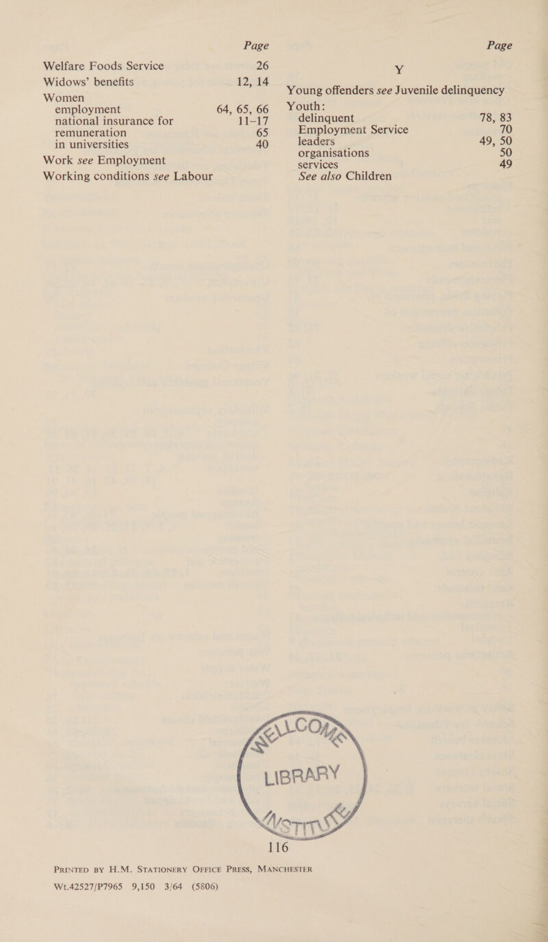 Welfare Foods Service 26 Widows’ benefits 12, 14 Women employment 64, 65, 66 national insurance for 11-17 remuneration 65 in universities 40 Work see Employment Working conditions see Labour Y Young offenders see Juvenile delinquency Youth: delinquent 78, 83 Employment Service 70 leaders 49, 50 organisations 50 services 49 See also Children  W.42527/P7965 9,150 3/64 (5806)