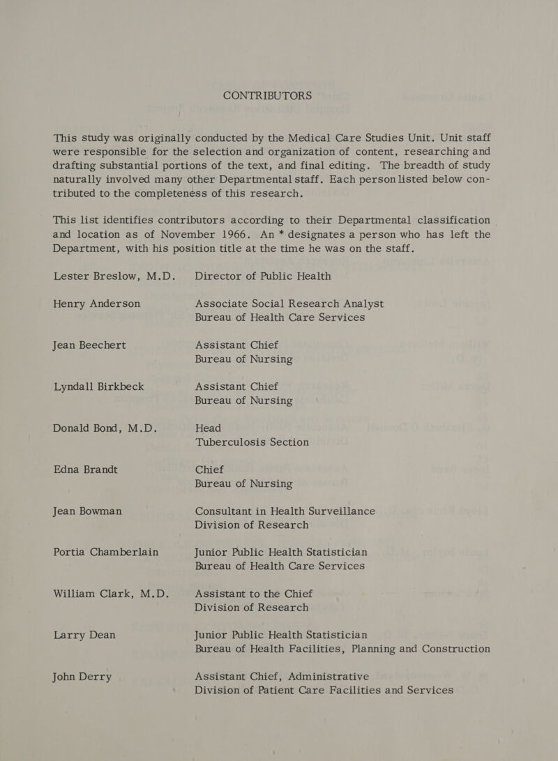 CONTRIBUTORS Lester Breslow, M.D. Henry Anderson Jean Beechert Lyndall Birkbeck Donald Bond, M.D. Edna Brandt Jean Bowman Portia Chamberlain William Clark, M.D. Larry Dean John Derry Director of Public Health Associate Social Research Analyst Bureau of Health Care Services Assistant Chief Bureau of Nursing Assistant Chief Bureau of Nursing Head Tuberculosis Section Chief Bureau of Nursing Consultant in Health Surveillance Division of Research Junior Public Health Statistician Bureau of Health Care Services Assistant to the Chief Division of Research Junior Public Health Statistician Bureau of Health Facilities, Planning and Construction Assistant Chief, Administrative Division of Patient Care Facilities and Services