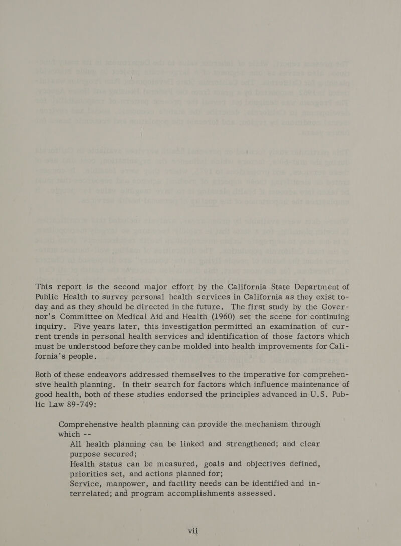 This report is the second major effort by the California State Department of Public Health to survey personal health services in California as they exist to- day and as they should be directed in the future. The first study by the Gover- nor's Committee on Medical Aid and Health (1960) set the scene for continuing inquiry. Five years later, this investigation permitted an examination of cur- rent trends in personal health services and identification of those factors which must be understood before they canbe molded into health improvements for Cali- fornia's people. Both of these endeavors addressed themselves to the imperative for comprehen- sive health planning. In their search for factors which influence maintenance of good health, both of these studies endorsed the principles advanced in U.S. Pub- lic Law 89-749: Comprehensive health planning can provide the mechanism through which -- All health planning can be linked and strengthened; and clear purpose secured; Health status can be measured, goals and objectives defined, priorities set, and actions planned for; Service, manpower, and facility needs can be identified and in- terrelated; and program accomplishments assessed.