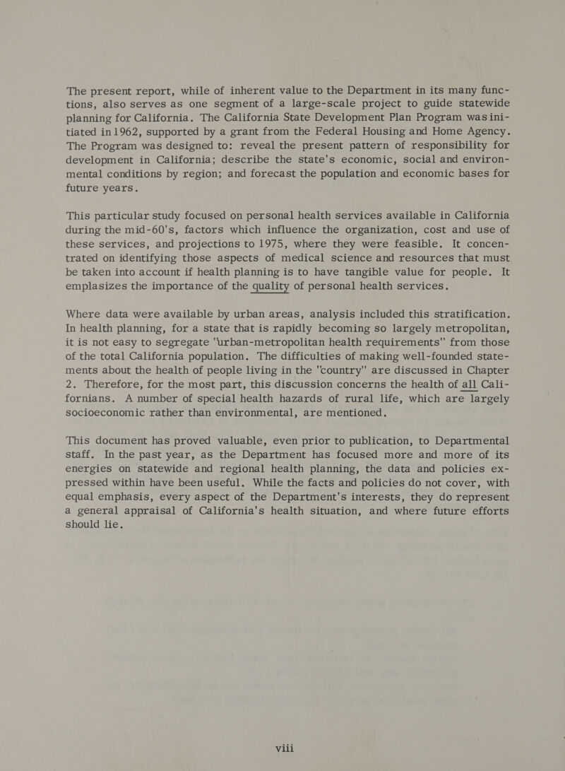 The present report, while of inherent value to the Department in its many func- tions, also serves as one segment of a large-scale project to guide statewide planning for California. The California State Development Plan Program was ini- tiated in1962, supported by a grant from the Federal Housing and Home Agency. The Program was designed to: reveal the present pattern of responsibility for development in California; describe the state's economic, social and environ- mental conditions by region; and forecast the population and economic bases for future years. This particular study focused on personal health services available in California during the mid-60's, factors which influence the organization, cost and use of these services, and projections to 1975, where they were feasible. It concen- trated on identifying those aspects of medical science and resources that must be taken into account if health planning is to have tangible value for people. It emplasizes the importance of the quality of personal health services. Where data were available by urban areas, analysis included this stratification. In health planning, for a state that is rapidly becoming so largely metropolitan, it is not easy to segregate urban-metropolitan health requirements from those of the total California population. The difficulties of making well-founded state- ments about the health of people living in the country are discussed in Chapter 2. Therefore, for the most part, this discussion concerns the health of all Cali- fornians. A number of special health hazards of rural life, which are largely socioeconomic rather than environmental, are mentioned. This document has proved valuable, even prior to publication, to Departmental staff. In the past year, as the Department has focused more and more of its energies on statewide and regional health planning, the data and policies ex- pressed within have been useful. While the facts and policies do not cover, with equal emphasis, every aspect of the Department's interests, they do represent a general appraisal of California's health situation, and where future efforts should lie.