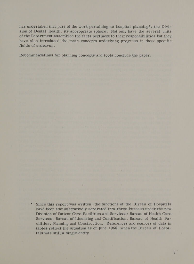 has undertaken that part of the work pertaining to hospital planning*; the Divi- sion of Dental Health, its appropriate sphere. Not only have the several units of the Department assembled the facts pertinent to their responsibilities but they have also introduced the main concepts underlying progress in these specific fields of endeavor. Recommendations for planning concepts and tools conclude the paper. * Since this report was written, the functions of the Bureau of Hospitals have been administratively separated into three bureaus under the new Division of Patient Care Facilities and Services: Bureau of Health Care Services, Bureau of Licensing and Certification, Bureau of Health Fa- cilities, Planning and Construction. References and sources of data in tables reflect the situation as of June 1966, when the Bureau of Hospi- tals was still a single entity.