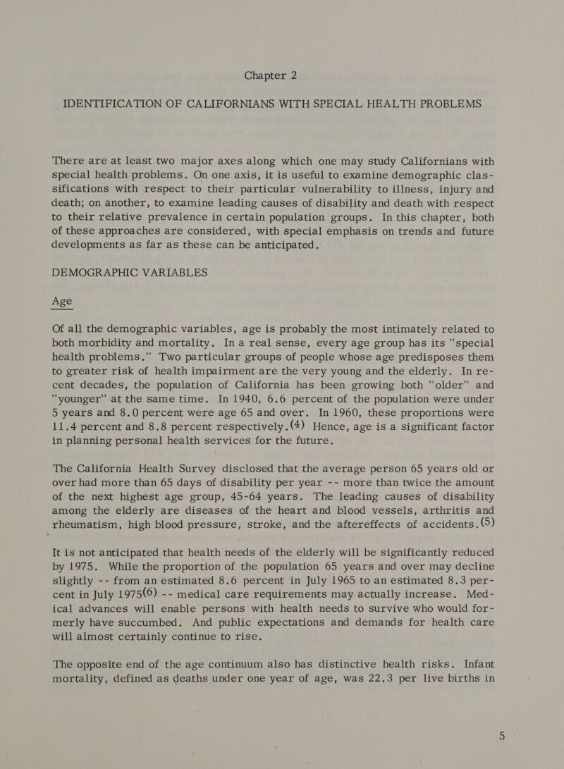 IDENTIFICATION OF CALIFORNIANS WITH SPECIAL HEALTH PROBLEMS There are at least two major axes along which one may study Californians with special health problems. On one axis, it is useful to examine demographic clas- sifications with respect to their particular vulnerability to illness, injury and death; on another, to examine leading causes of disability and death with respect to their relative prevalence in certain population groups. In this chapter, both of these approaches are considered, with special emphasis on trends and future developments as far as these can be anticipated. DEMOGRAPHIC VARIABLES Age Of all the demographic variables, age is probably the most intimately related to both morbidity and mortality. In areal sense, every age group has its special health problems. Two particular groups of people whose age predisposes them to greater risk of health impairment are the very young and the elderly. In re- cent decades, the population of California has been growing both older and younger at the same time. In 1940, 6.6 percent of the population were under 5 years and 8.0 percent were age 65 and over. In 1960, these proportions were 11.4 percent and 8.8 percent respectively . (4) Hence, age is a Significant factor in planning personal health services for the future. The California Health Survey disclosed that the average person 65 years old or over had more than 65 days of disability per year -- more than twice the amount of the next highest age group, 45-64 years. The leading causes of disability among the elderly are diseases of the heart and blood vessels, arthritis and rheumatism, high blood pressure, stroke, and the aftereffects of accidents. (5) It is not anticipated that health needs of the elderly will be significantly reduced by 1975. While the proportion of the population 65 years and over may decline slightly -- from an estimated 8.6 percent in July 1965 to an estimated 8.3 per- cent in July 1975(6) -- medical care requirements may actually increase. Med- ical advances will enable persons with health needs to survive who would for- merly have succumbed. And public expectations and demands for health care will almost certainly continue to rise. The opposite end of the age continuum also has distinctive health risks. Infant mortality, defined as deaths under one year of age, was 22.3 per live births in