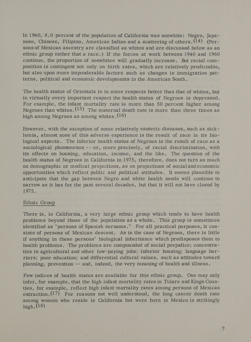 In 1960, 8.0 percent of the population of California was nonwhite: Negro, Japa- nese, Chinese, Filipino, American Indian and a scattering of others.(14) (Per- sons of Mexican ancestry are classified as whites and are discussed below as an ethnic group rather that a race.) If the forces at work between 1940 and 1960 continue, the proportion of nonwhites will gradually increase. But racial com- position is contingent not only on birth rates, which are relatively predictable, but also upon more imponderable factors such as changes in immigration pat- terns, political and economic developments in the American South. The health status of Orientals is in some respects better than that of whites, but in virtually every important respect the health status of Negroes is depressed. For example, the infant mortality rate is more than 50 percent higher among Negroes than whites.(15) The maternal death rate is more than three times as high among Negroes as among whites. (16) However, with the exception of some relatively esoteric diseases, such as sick- lemia, almost none of this adverse experience is the result of race in its bio- logical aspects. The inferior health status of Negroes is the result of race as a sociological phenomenon -- or, more precisely, of racial discrimination, with its effects on housing, education, income, and the like. The question of the health status of Negroes in California in 1975, therefore, does not turn as much on demographic or medical projections, as on projections of social and economic opportunities which reflect public and political attitudes. It seems plausible to anticipate that the gap between Negro and white health needs will continue to narrow as it has for the past several decades, but that it will not have closed by els Ethnic Group There is, in California, a very large ethnic group which tends to have health problems beyond those of the population as a whole. This group is sometimes identified as persons of Spanish surname. For all practical purposes, it con- sists of persons of Mexican descent. As in the case of Negroes, there is little if anything in these persons’ biological inheritance which predisposes them to health problems. The problems are compounded of social prejudice; concentra - tion in agricultural and other low-paying jobs; inferior housing; language bar- riers; poor education; and differential cultural values, such as attitudes toward planning, prevention -- and, indeed, the very meaning of health and illness. Few indices of health status are available for this ethnic group. One may only infer, for example, that the high infant mortality rates in Tulare and Kings Coun- ties, for example, reflect high infant mortality rates among persons of Mexican extraction.(17) For reasons not well understood, the lung cancer death rate among women who reside in California but were born in Mexico is strikingly high. (18)