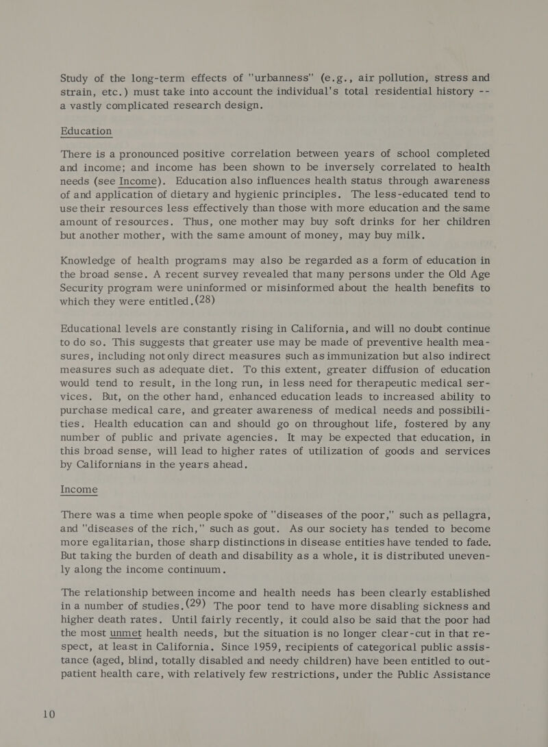 Study of the long-term effects of ''urbanness (e.g., air pollution, stress and strain, etc.) must take into account the individual's total residential history -- a vastly complicated research design. Education There is a pronounced positive correlation between years of school completed and income; and income has been shown to be inversely correlated to health needs (see Income). Education also influences health status through awareness of and application of dietary and hygienic principles. The less-educated tend to use their resources less effectively than those with more education and the same amount of resources. Thus, one mother may buy soft drinks for her children but another mother, with the same amount of money, may buy milk. Knowledge of health programs may also be regarded as a form of education in the broad sense. A recent survey revealed that many persons under the Old Age Security program were uninformed or misinformed about the health benefits to which they were entitled . (28) Educational levels are constantly rising in California, and will no doubt continue to do so. This suggests that greater uSe may be made of preventive health mea- sures, including not only direct measures such asimmunization but also indirect measures such as adequate diet. To this extent, greater diffusion of education would tend to result, in the long run, in less need for therapeutic medical ser- vices. But, on the other hand, enhanced education leads to increased ability to purchase medical care, and greater awareness of medical needs and possibili- ties. Health education can and should go on throughout life, fostered by any number of public and private agencies. It may be expected that education, in this broad sense, will lead to higher rates of utilization of goods and services by Californians in the years ahead. Income There was a time when people spoke of ''diseases of the poor,” such as pellagra, and diseases of the rich, such as gout. As our society has tended to become more egalitarian, those sharp distinctions in disease entities have tended to fade. But taking the burden of death and disability as a whole, it is distributed uneven- ly along the income continuum. The relationship between income and health needs has been clearly established in a number of studies.(29) The poor tend to have more disabling sickness and higher death rates. Until fairly recently, it could also be said that the poor had the most unmet health needs, but the situation is no longer clear-cut in that re- spect, at least in California. Since 1959, recipients of categorical public assis- tance (aged, blind, totally disabled and needy children) have been entitled to out- patient health care, with relatively few restrictions, under the Public Assistance