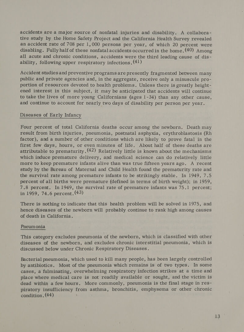 accidents are a major source of nonfatal injuries and disability. A collabora- tive study by the Home Safety Project and the California Health Survey revealed an accident rate of 708 per 1,000 persons per year, of which 20 percent were disabling. Fully half of these nonfatalaccidents occurred in the home. (49) Among all acute and chronic conditions, accidents were the third leading cause of dis- ability, following upper respiratory infections. (4!) Accident studies and preventive programs are presently fragmented between many public and private agencies and, in the aggregate, receive only a minuscule pro- portion of resources devoted to health problems. Unless there is greatly height- ened interest in this subject, it may be anticipated that accidents will continue to take the lives of more young Californians (ages 1-34) than any other cause, and continue to account for nearly two days of disability per person per year. Diseases of Early Infancy Four percent of total California deaths occur among the newborn. Death may result from birth injuries, pneumonia, postnatal asphyxia, erythroblastosis (Rh factor), and a number of other conditions which are likely to prove fatal in the first few days, hours, or even minutes of life. About half of these deaths are attributable to prematurity. (42) Relatively little is known about the mechanisms which induce premature delivery, and medical science can do relatively little more to keep premature infants alive than was true fifteen years ago. A recent study by the Bureau of Maternal and Child Health found the prematurity rate and the survival rate among premature infants to be strikingly stable. In 1949, 7.5 percent of all births were premature (defined in terms of birth weight); in 1959, 7.8 percent. In 1949, the survival rate of premature infants was 75.1 percent; in 1959, 74.6 percent. (43) There is nothing to indicate that this health problem will be solved in 1975, and hence diseases of the newborn will probably continue to rank high among causes of death in California. Pneumonia This category excludes pneumonia of the newborn, which is classified with other diseases of the newborn, and excludes chronic interstitial pneumonia, which is discussed below under Chronic Respiratory Diseases. Bacterial pneumonia, which used to kill many people, has been largely controlled by antibiotics. Most of the pneumonia which remains is of two types. In some cases, a fulminating, overwhelming respiratory infection strikes at a time and place where medical care is not readily available or sought, and the victim is dead within a few hours. More commonly, pneumonia is the final stage in res- piratory insufficiency from asthma, bronchitis, emphysema or other chronic condition. (44)