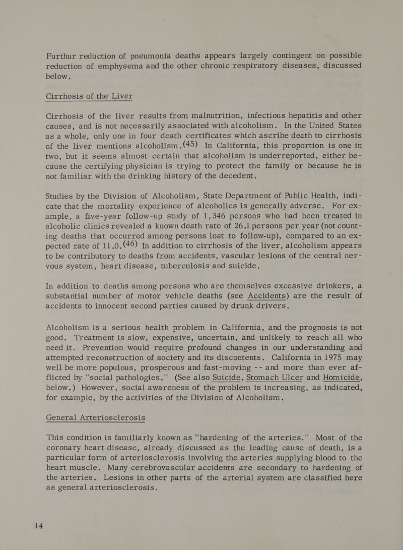 Furthur reduction of pneumonia deaths appears largely contingent on possible reduction of emphysema and the other chronic respiratory diseases, discussed below. Cirrhosis of the Liver Cirrhosis of the liver results from malnutrition, infectious hepatitis and other causes, and is not necessarily associated with alcoholism. In the United States as a whole, only one in four death certificates which ascribe death to cirrhosis of the liver mentions alcoholism.(45) In California, this proportion is one in two, but it seems almost certain that alcoholism is underreported, either be- cause the certifying physician is trying to protect the family or because he is not familiar with the drinking history of the decedent. Studies by the Division of Alcoholism, State Department of Public Health, indi- cate that the mortality experience of alcoholics is generally adverse. For ex- ample, a five-year follow-up study of 1,346 persons who had been treated in alcoholic clinics revealed a known death rate of 26.1 persons per year (not count- ing deaths that occurred among persons lost to follow-up), compared to an ex- Dected fate our .0.(46) In addition to cirrhosis of the liver, alcoholism appears to be contributory to deaths from accidents, vascular lesions of the central ner- vous system, heart disease, tuberculosis and suicide. In addition to deaths among persons who are themselves excessive drinkers, a substantial number of motor vehicle deaths (see Accidents) are the result of accidents to innocent second parties caused by drunk drivers. Alcoholism is a serious health problem in California, and the prognosis is not good. Treatment is slow, expensive, uncertain, and unlikely to reach all who need it. Prevention would require profound changes in our understanding and attempted reconstruction of society and its discontents. California in 1975 may well be more populous, prosperous and fast-moving -- and more than ever af- flicted by social pathologies. (See also Suicide, Stomach Ulcer and Homicide, below.) However, social awareness of the problem is increasing, as indicated, for example, by the activities of the Division of Alcoholism. General Arteriosclerosis This condition is familiarly known as hardening of the arteries.' Most of the coronary heart disease, already discussed as the leading cause of death, isa particular form of arteriosclerosis involving the arteries supplying blood to the heart muscle. Many cerebrovascular accidents are secondary to hardening of the arteries. Lesions in other parts of the arterial system are classified here as general arteriosclerosis.